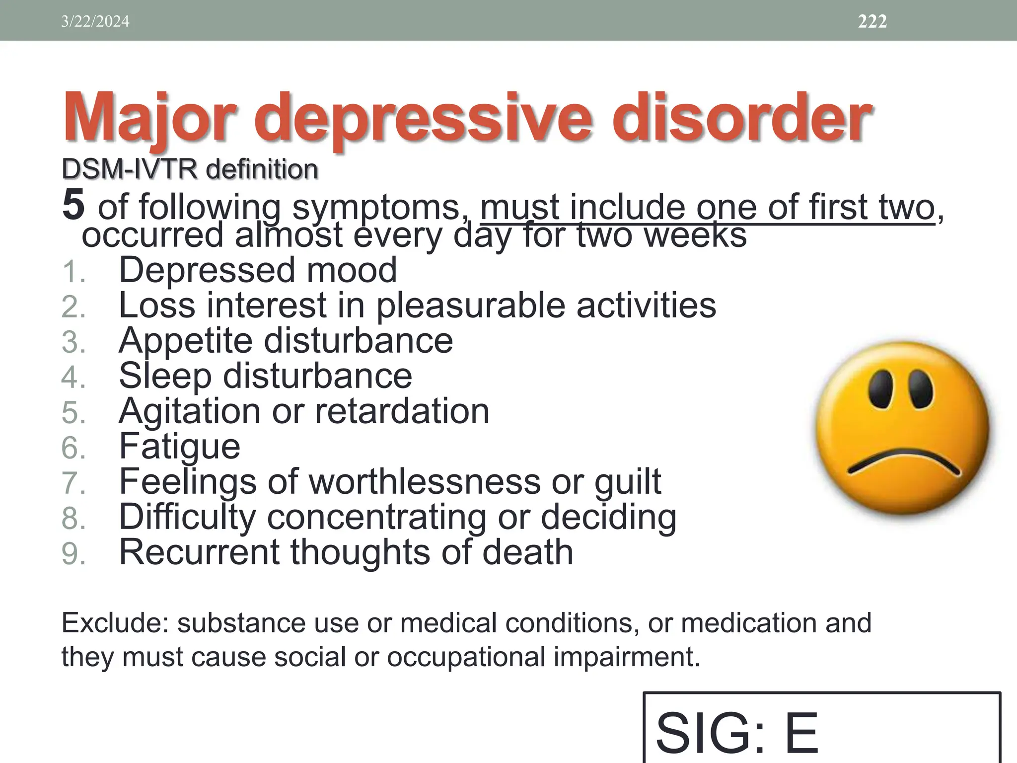 Major depressive disorder
DSM-IVTR definition
5 of following symptoms, must include one of first two,
occurred almost every day for two weeks
1. Depressed mood
2. Loss interest in pleasurable activities
3. Appetite disturbance
4. Sleep disturbance
5. Agitation or retardation
6. Fatigue
7. Feelings of worthlessness or guilt
8. Difficulty concentrating or deciding
9. Recurrent thoughts of death
Exclude: substance use or medical conditions, or medication and
they must cause social or occupational impairment.
3/22/2024 222
SIG: E
 