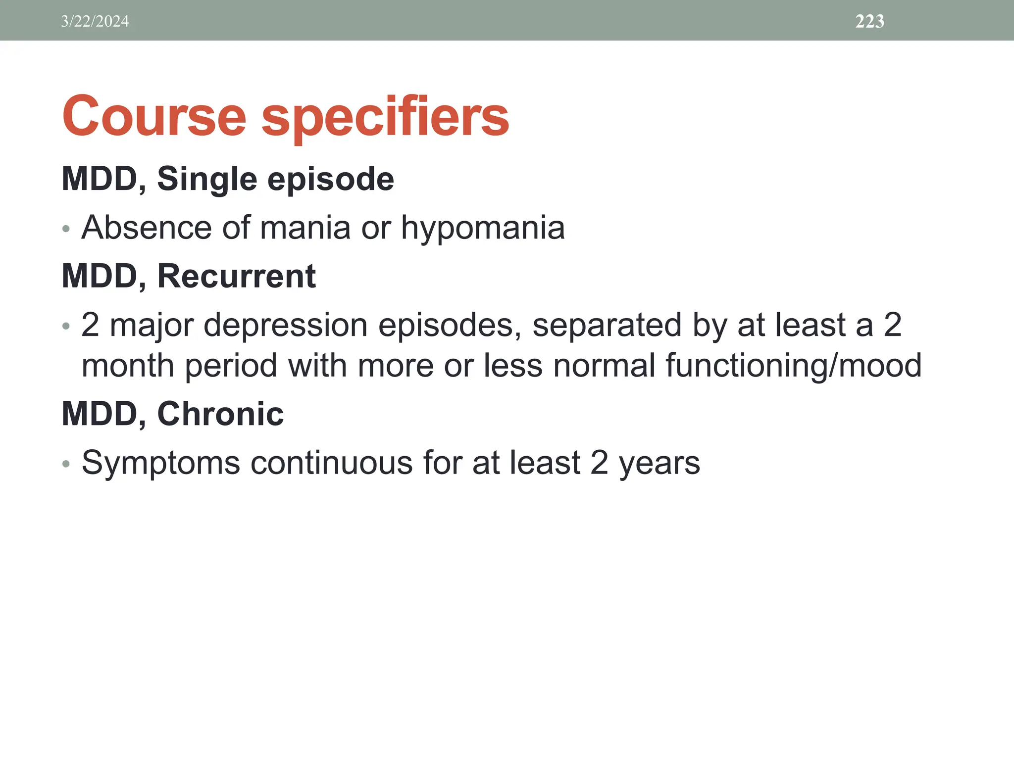 Course specifiers
MDD, Single episode
• Absence of mania or hypomania
MDD, Recurrent
• 2 major depression episodes, separated by at least a 2
month period with more or less normal functioning/mood
MDD, Chronic
• Symptoms continuous for at least 2 years
3/22/2024 223
 
