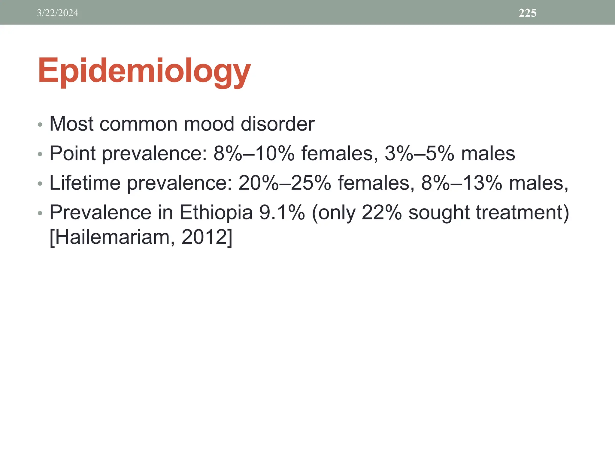 Epidemiology
• Most common mood disorder
• Point prevalence: 8%–10% females, 3%–5% males
• Lifetime prevalence: 20%–25% females, 8%–13% males,
• Prevalence in Ethiopia 9.1% (only 22% sought treatment)
[Hailemariam, 2012]
3/22/2024 225
 