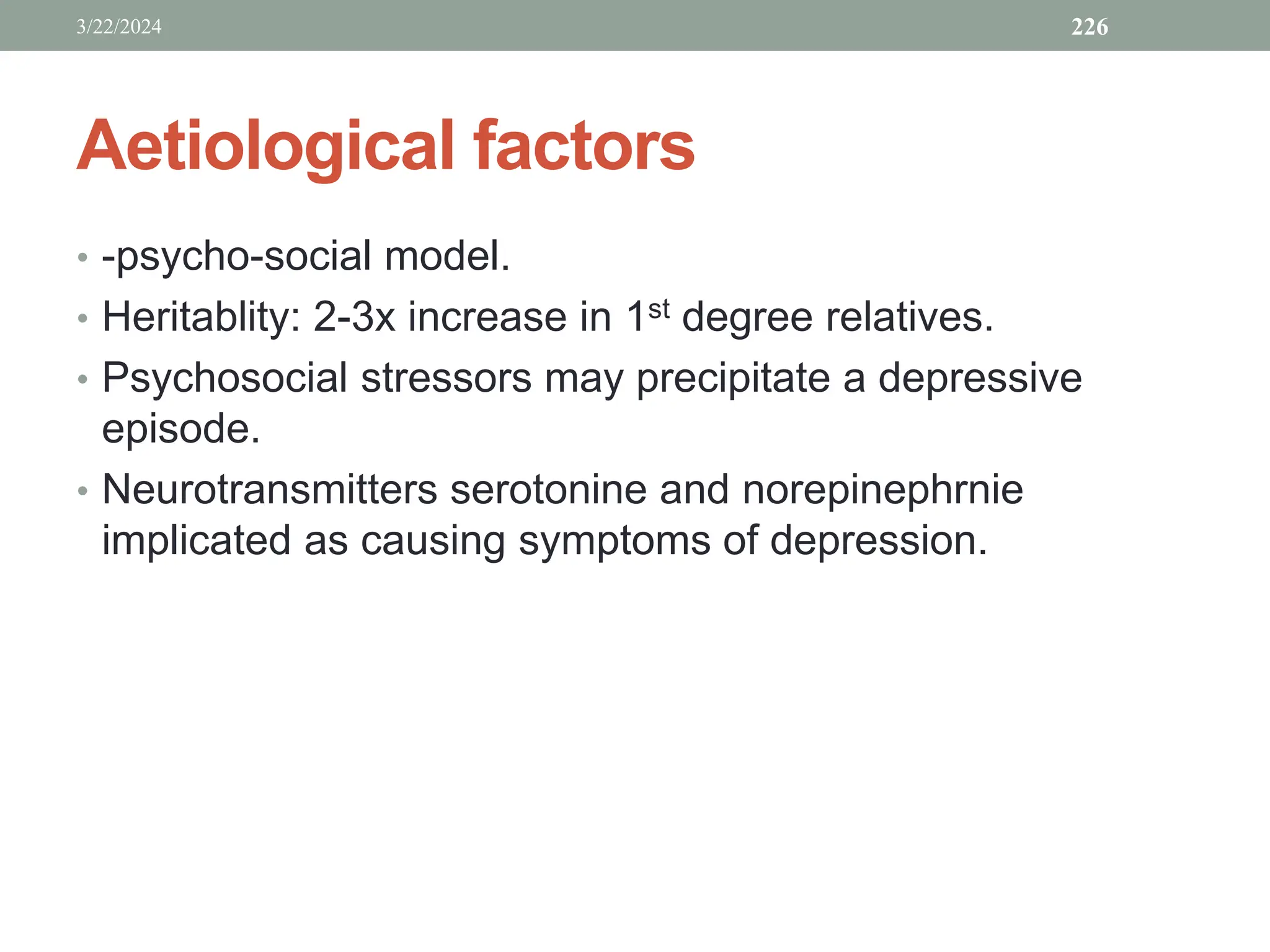 Aetiological factors
• -psycho-social model.
• Heritablity: 2-3x increase in 1st degree relatives.
• Psychosocial stressors may precipitate a depressive
episode.
• Neurotransmitters serotonine and norepinephrnie
implicated as causing symptoms of depression.
3/22/2024 226
 