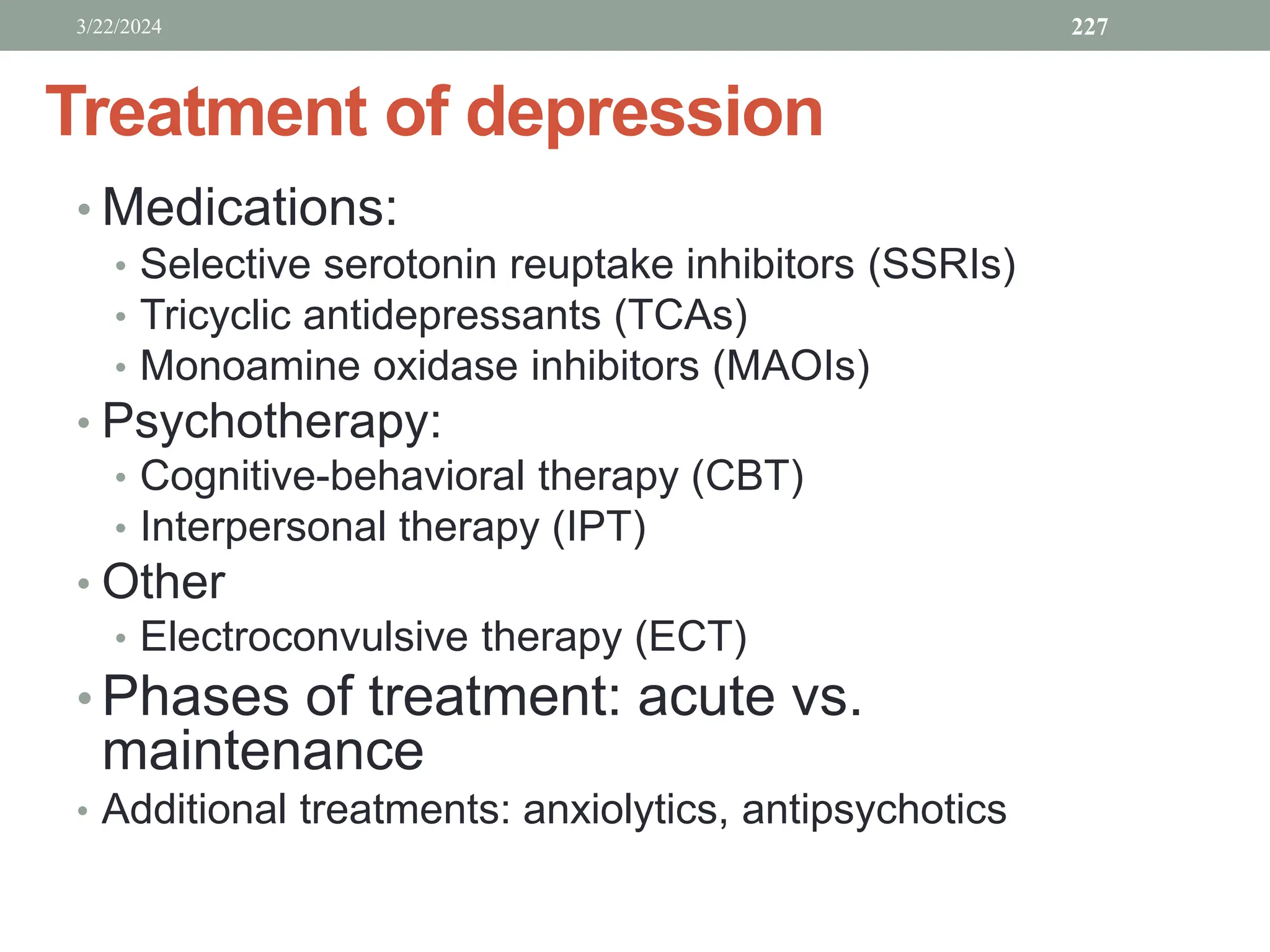 Treatment of depression
• Medications:
• Selective serotonin reuptake inhibitors (SSRIs)
• Tricyclic antidepressants (TCAs)
• Monoamine oxidase inhibitors (MAOIs)
• Psychotherapy:
• Cognitive-behavioral therapy (CBT)
• Interpersonal therapy (IPT)
• Other
• Electroconvulsive therapy (ECT)
• Phases of treatment: acute vs.
maintenance
• Additional treatments: anxiolytics, antipsychotics
3/22/2024 227
 