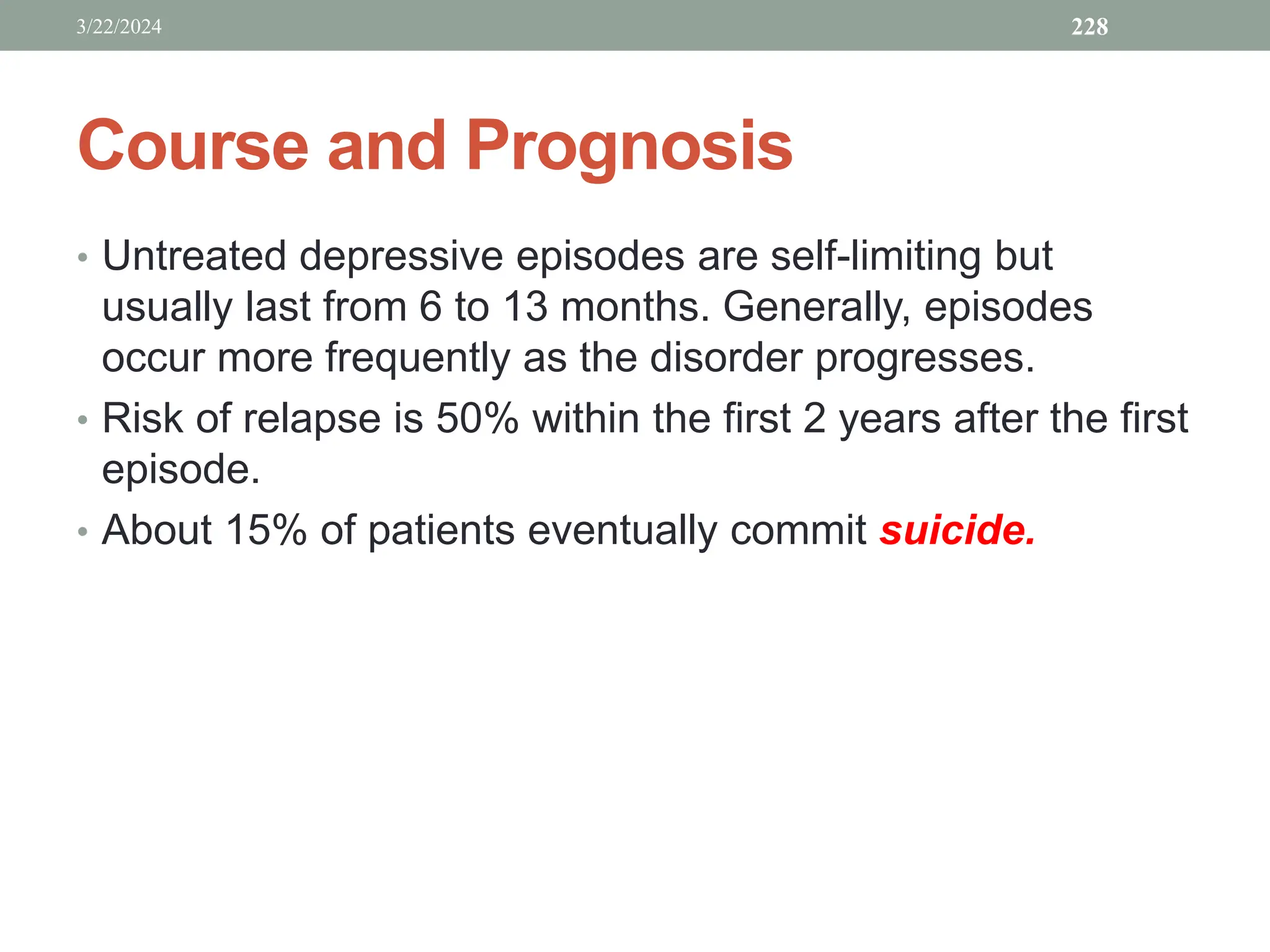 Course and Prognosis
• Untreated depressive episodes are self-limiting but
usually last from 6 to 13 months. Generally, episodes
occur more frequently as the disorder progresses.
• Risk of relapse is 50% within the first 2 years after the first
episode.
• About 15% of patients eventually commit suicide.
3/22/2024 228
 