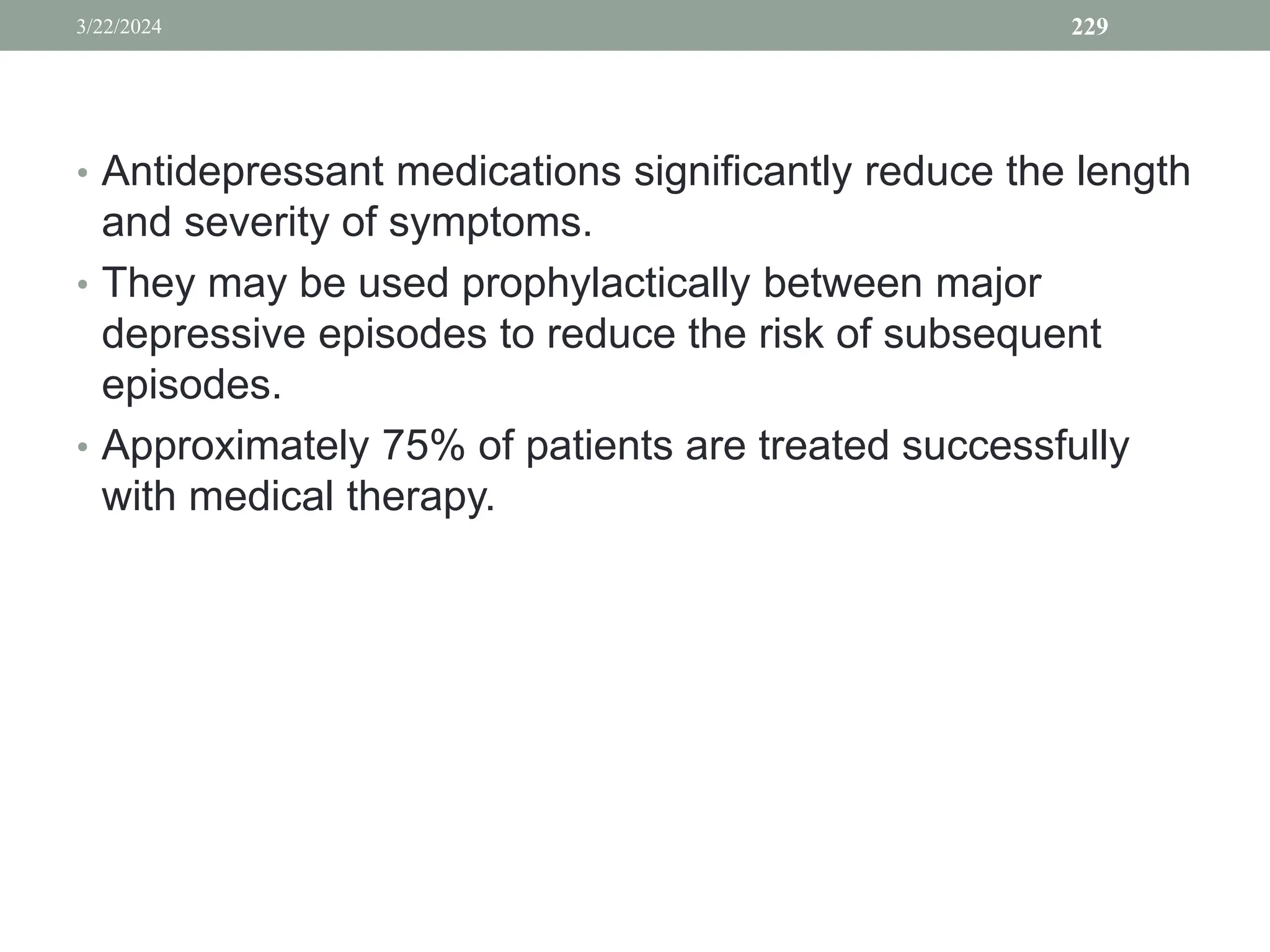 • Antidepressant medications significantly reduce the length
and severity of symptoms.
• They may be used prophylactically between major
depressive episodes to reduce the risk of subsequent
episodes.
• Approximately 75% of patients are treated successfully
with medical therapy.
3/22/2024 229
 