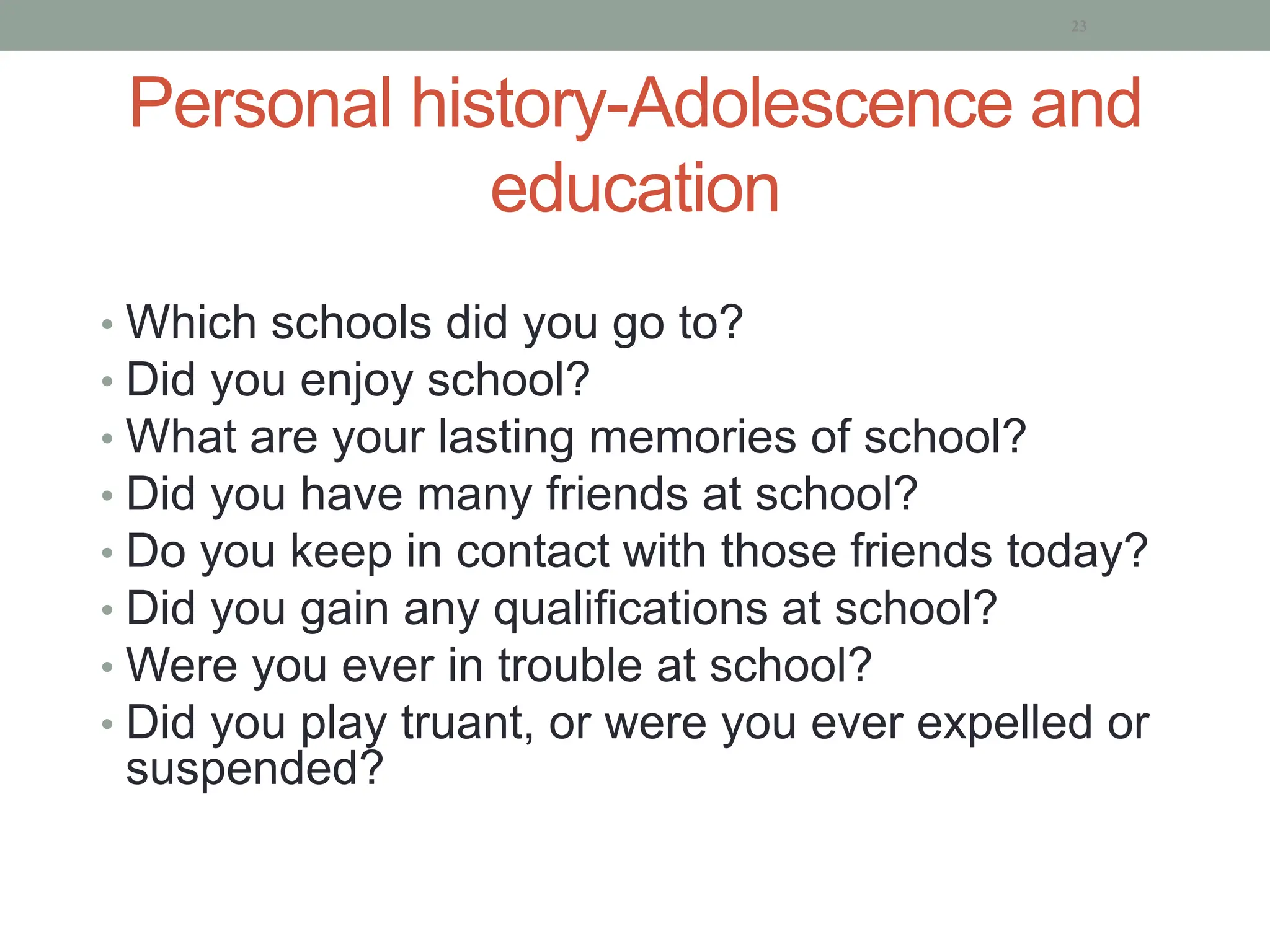 Personal history-Adolescence and
education
• Which schools did you go to?
• Did you enjoy school?
• What are your lasting memories of school?
• Did you have many friends at school?
• Do you keep in contact with those friends today?
• Did you gain any qualifications at school?
• Were you ever in trouble at school?
• Did you play truant, or were you ever expelled or
suspended?
23
 