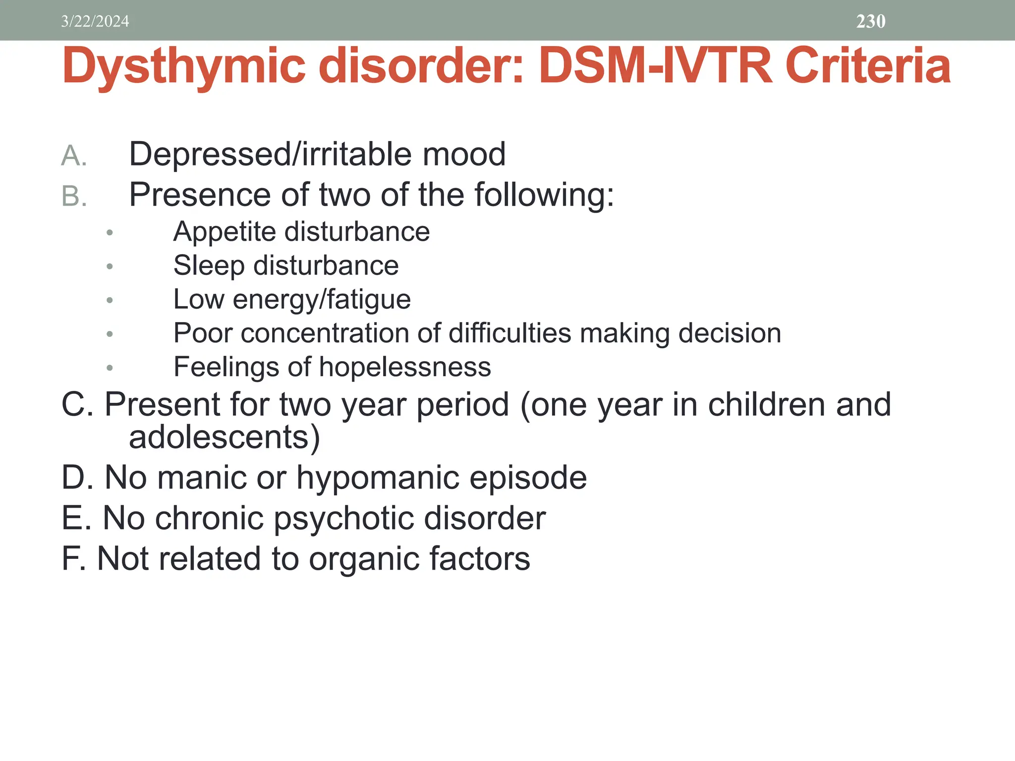 Dysthymic disorder: DSM-IVTR Criteria
A. Depressed/irritable mood
B. Presence of two of the following:
• Appetite disturbance
• Sleep disturbance
• Low energy/fatigue
• Poor concentration of difficulties making decision
• Feelings of hopelessness
C. Present for two year period (one year in children and
adolescents)
D. No manic or hypomanic episode
E. No chronic psychotic disorder
F. Not related to organic factors
3/22/2024 230
 