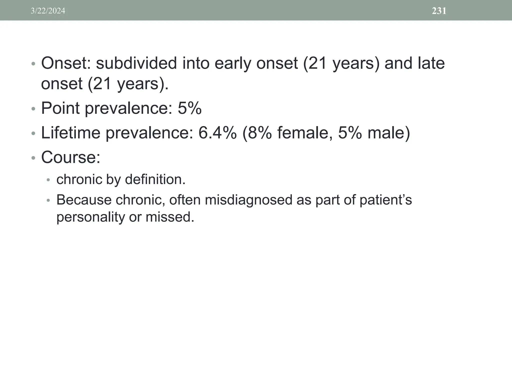 • Onset: subdivided into early onset (21 years) and late
onset (21 years).
• Point prevalence: 5%
• Lifetime prevalence: 6.4% (8% female, 5% male)
• Course:
• chronic by definition.
• Because chronic, often misdiagnosed as part of patient’s
personality or missed.
3/22/2024 231
 