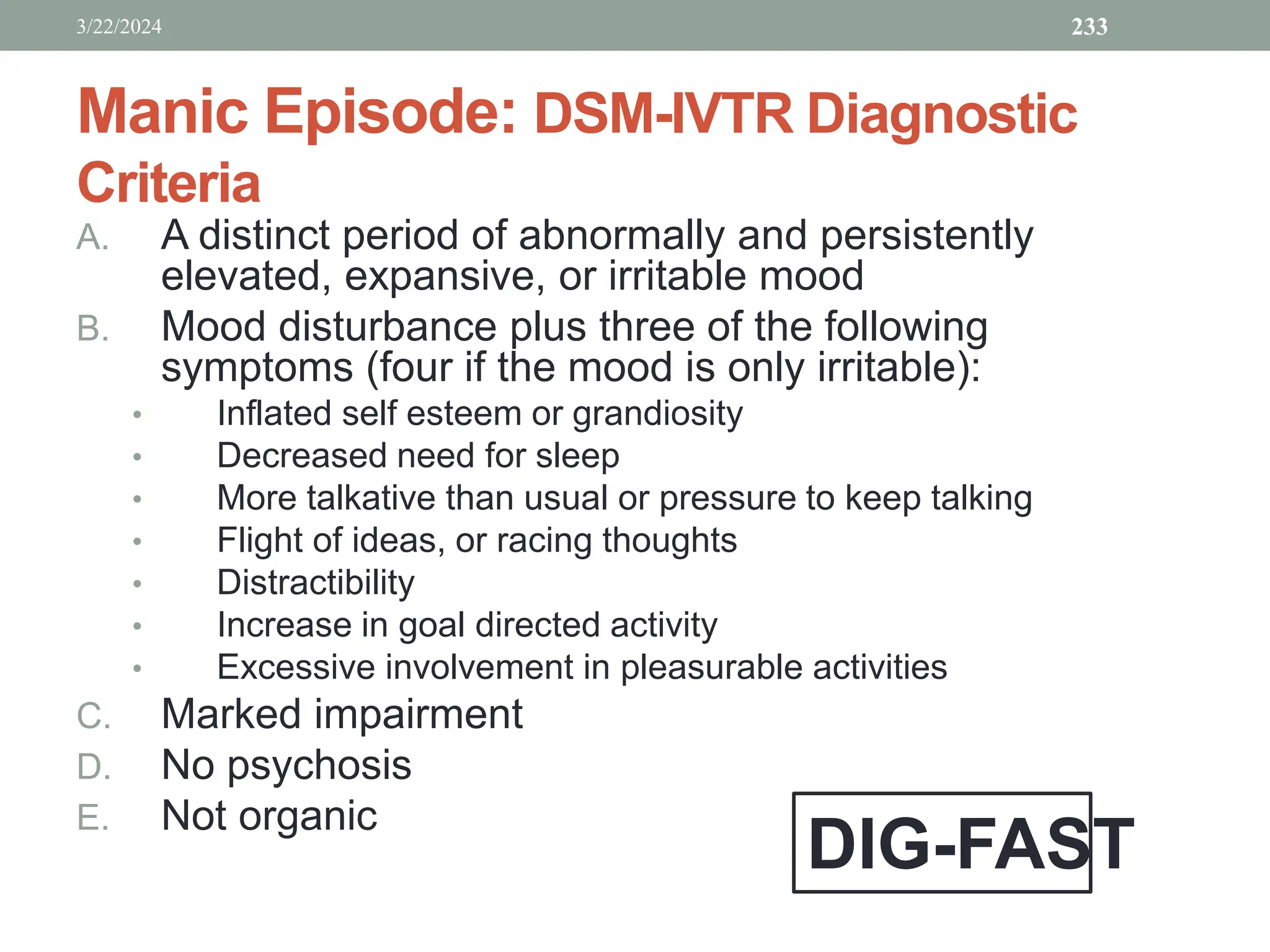 Manic Episode: DSM-IVTR Diagnostic
Criteria
A. A distinct period of abnormally and persistently
elevated, expansive, or irritable mood
B. Mood disturbance plus three of the following
symptoms (four if the mood is only irritable):
• Inflated self esteem or grandiosity
• Decreased need for sleep
• More talkative than usual or pressure to keep talking
• Flight of ideas, or racing thoughts
• Distractibility
• Increase in goal directed activity
• Excessive involvement in pleasurable activities
C. Marked impairment
D. No psychosis
E. Not organic
3/22/2024 233
DIG-FAST
 