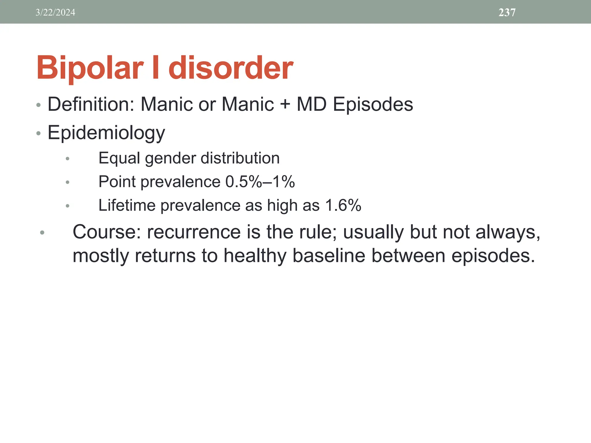Bipolar I disorder
• Definition: Manic or Manic + MD Episodes
• Epidemiology
• Equal gender distribution
• Point prevalence 0.5%–1%
• Lifetime prevalence as high as 1.6%
• Course: recurrence is the rule; usually but not always,
mostly returns to healthy baseline between episodes.
3/22/2024 237
 