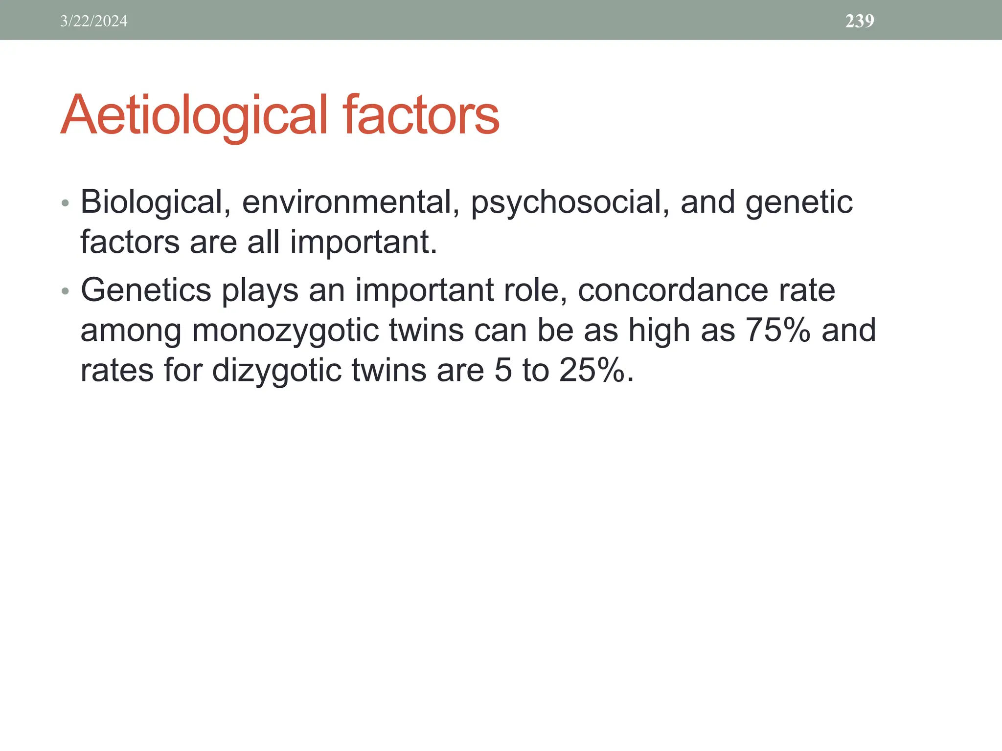 Aetiological factors
• Biological, environmental, psychosocial, and genetic
factors are all important.
• Genetics plays an important role, concordance rate
among monozygotic twins can be as high as 75% and
rates for dizygotic twins are 5 to 25%.
3/22/2024 239
 