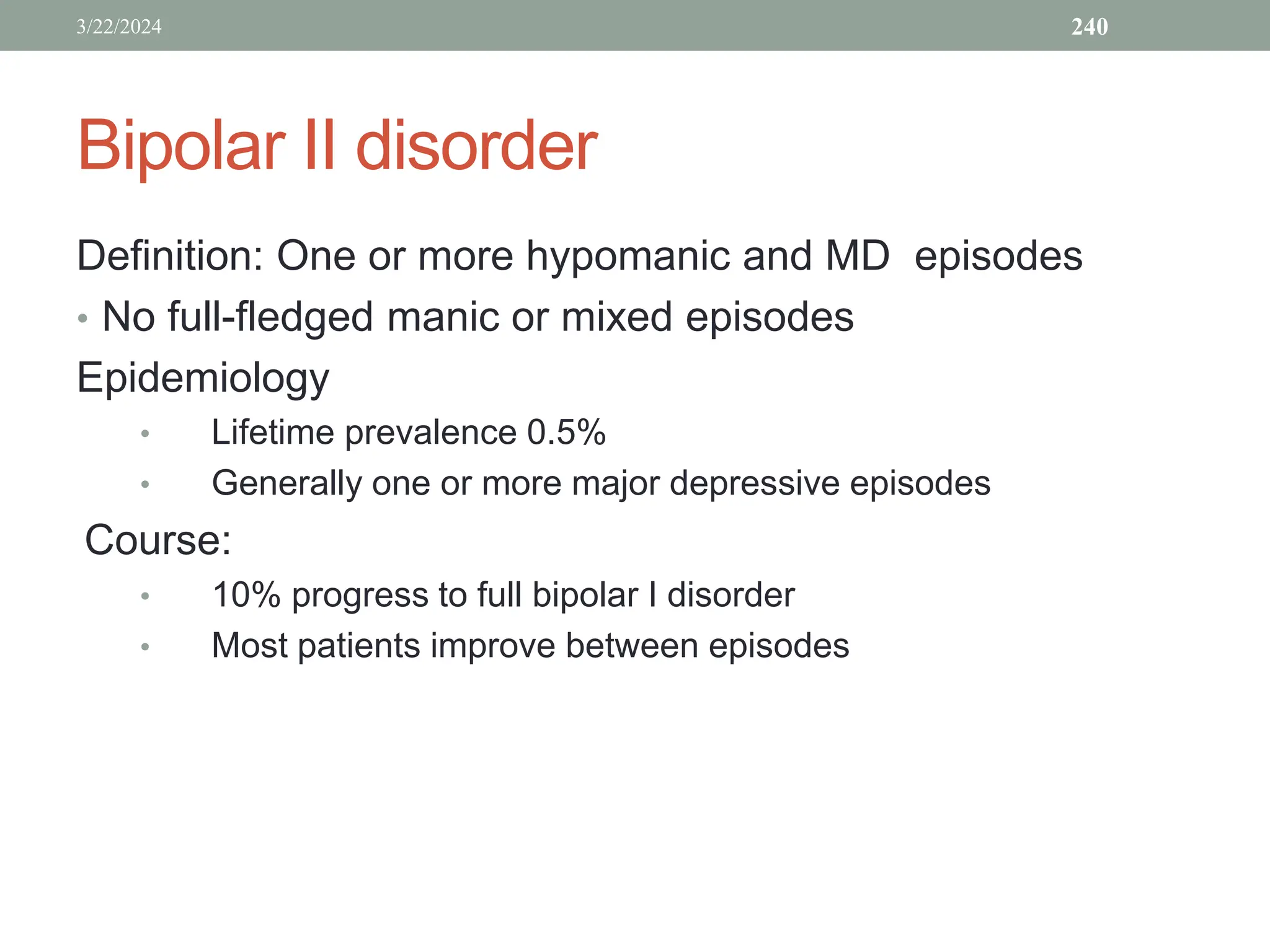 Bipolar II disorder
Definition: One or more hypomanic and MD episodes
• No full-fledged manic or mixed episodes
Epidemiology
• Lifetime prevalence 0.5%
• Generally one or more major depressive episodes
Course:
• 10% progress to full bipolar I disorder
• Most patients improve between episodes
3/22/2024 240
 