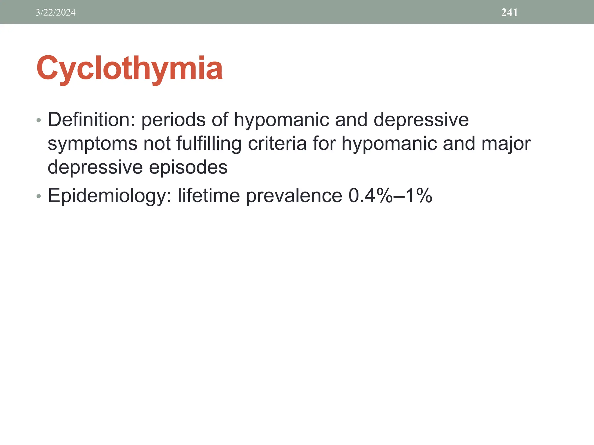 Cyclothymia
• Definition: periods of hypomanic and depressive
symptoms not fulfilling criteria for hypomanic and major
depressive episodes
• Epidemiology: lifetime prevalence 0.4%–1%
3/22/2024 241
 