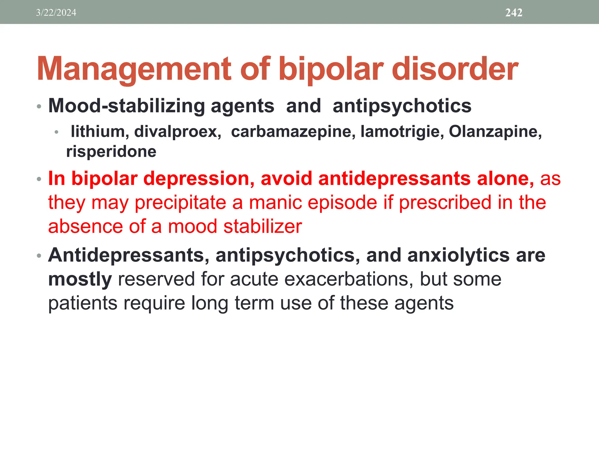 Management of bipolar disorder
• Mood-stabilizing agents and antipsychotics
• lithium, divalproex, carbamazepine, lamotrigie, Olanzapine,
risperidone
• In bipolar depression, avoid antidepressants alone, as
they may precipitate a manic episode if prescribed in the
absence of a mood stabilizer
• Antidepressants, antipsychotics, and anxiolytics are
mostly reserved for acute exacerbations, but some
patients require long term use of these agents
3/22/2024 242
 