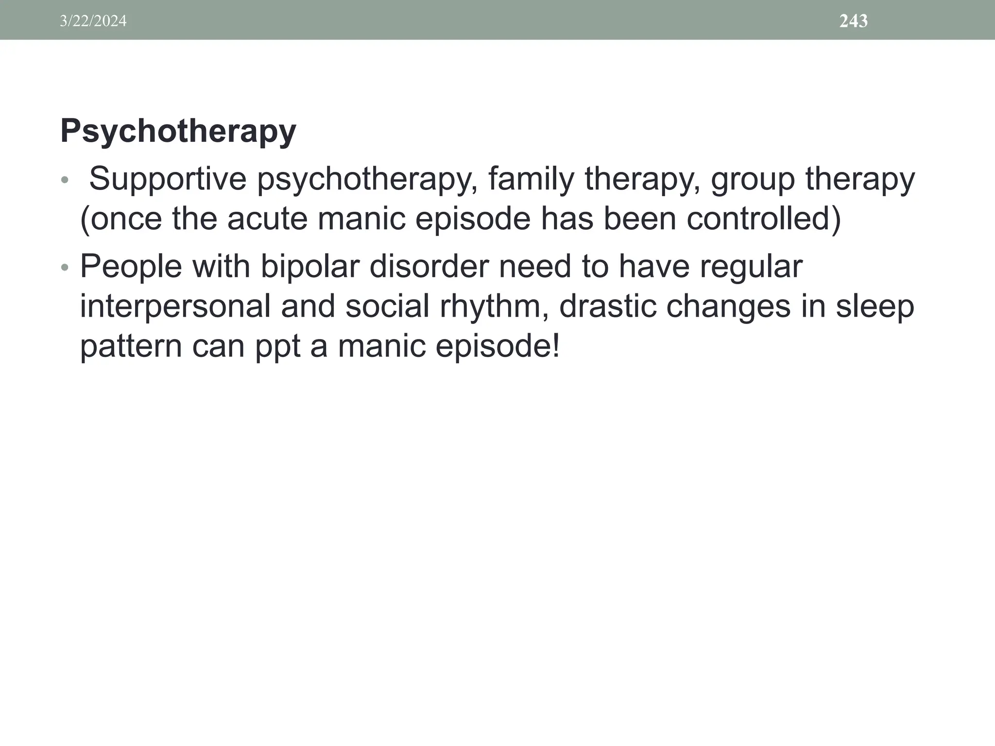 Psychotherapy
• Supportive psychotherapy, family therapy, group therapy
(once the acute manic episode has been controlled)
• People with bipolar disorder need to have regular
interpersonal and social rhythm, drastic changes in sleep
pattern can ppt a manic episode!
3/22/2024 243
 