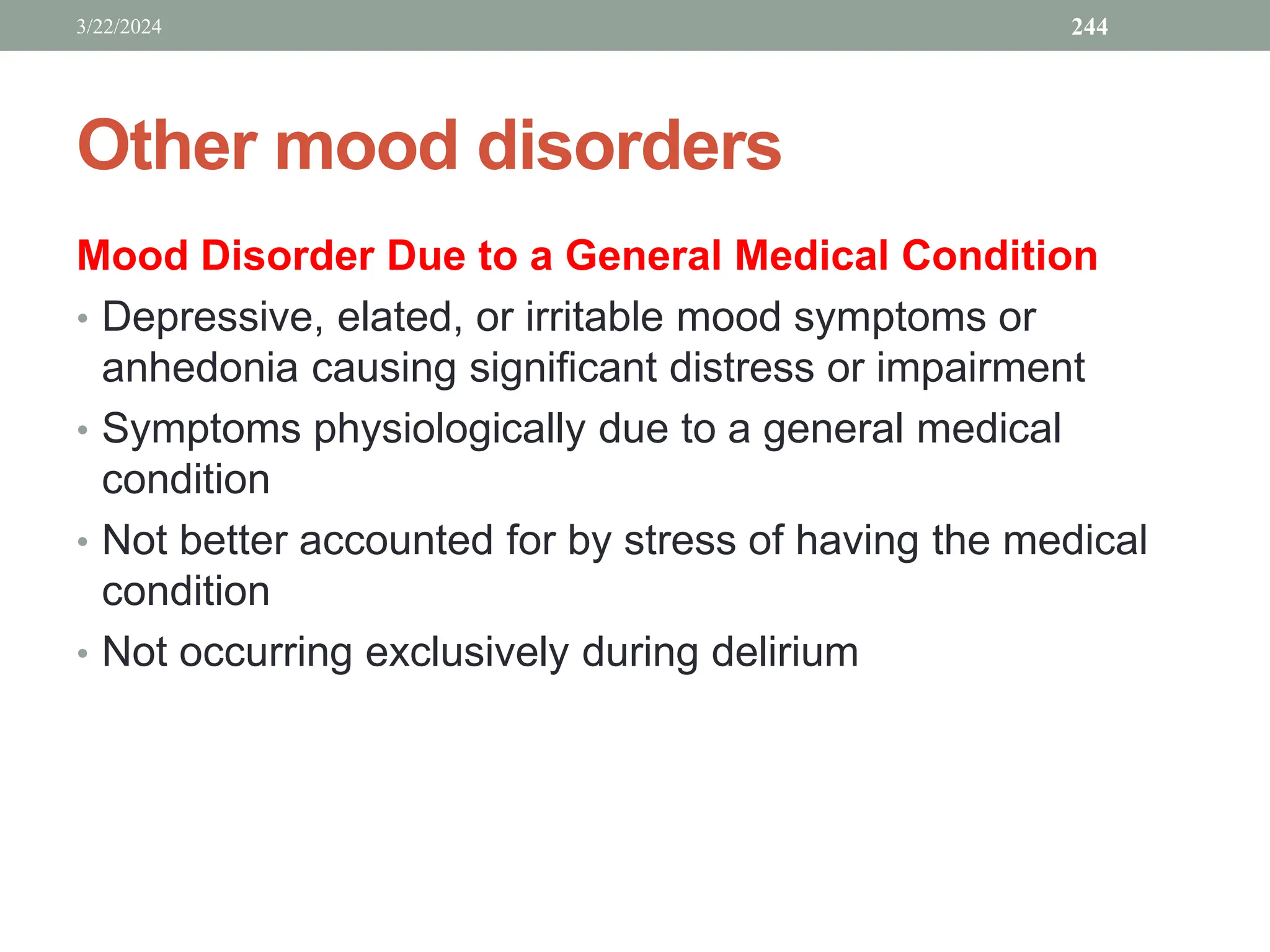 Other mood disorders
Mood Disorder Due to a General Medical Condition
• Depressive, elated, or irritable mood symptoms or
anhedonia causing significant distress or impairment
• Symptoms physiologically due to a general medical
condition
• Not better accounted for by stress of having the medical
condition
• Not occurring exclusively during delirium
3/22/2024 244
 