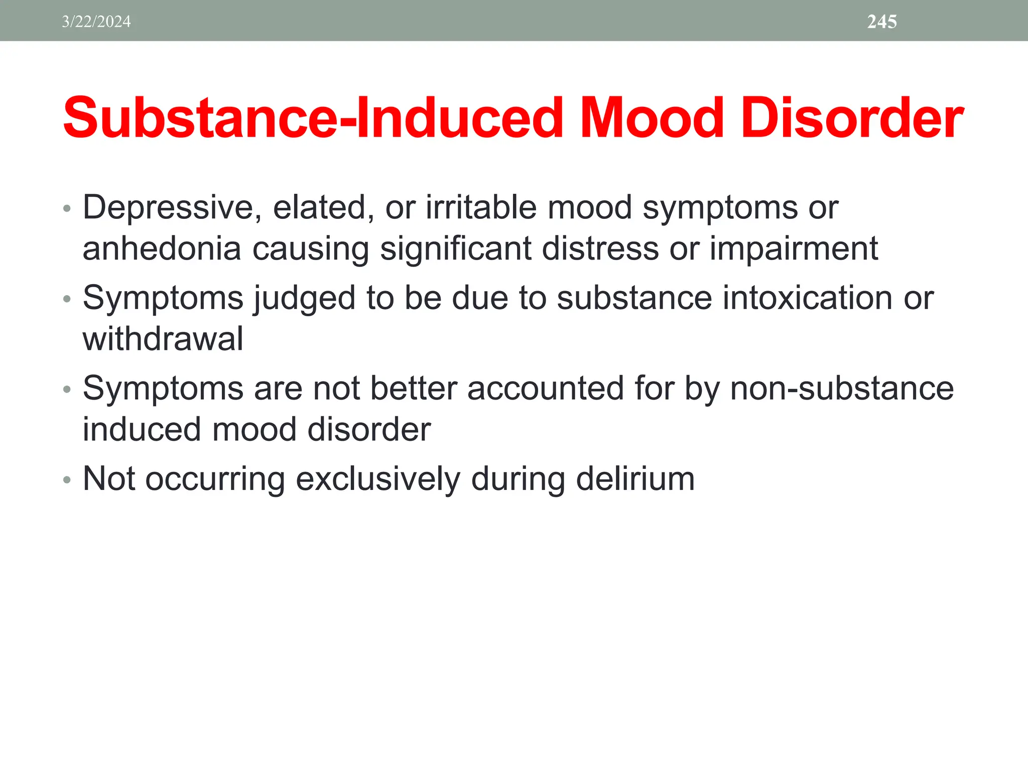 Substance-Induced Mood Disorder
• Depressive, elated, or irritable mood symptoms or
anhedonia causing significant distress or impairment
• Symptoms judged to be due to substance intoxication or
withdrawal
• Symptoms are not better accounted for by non-substance
induced mood disorder
• Not occurring exclusively during delirium
3/22/2024 245
 