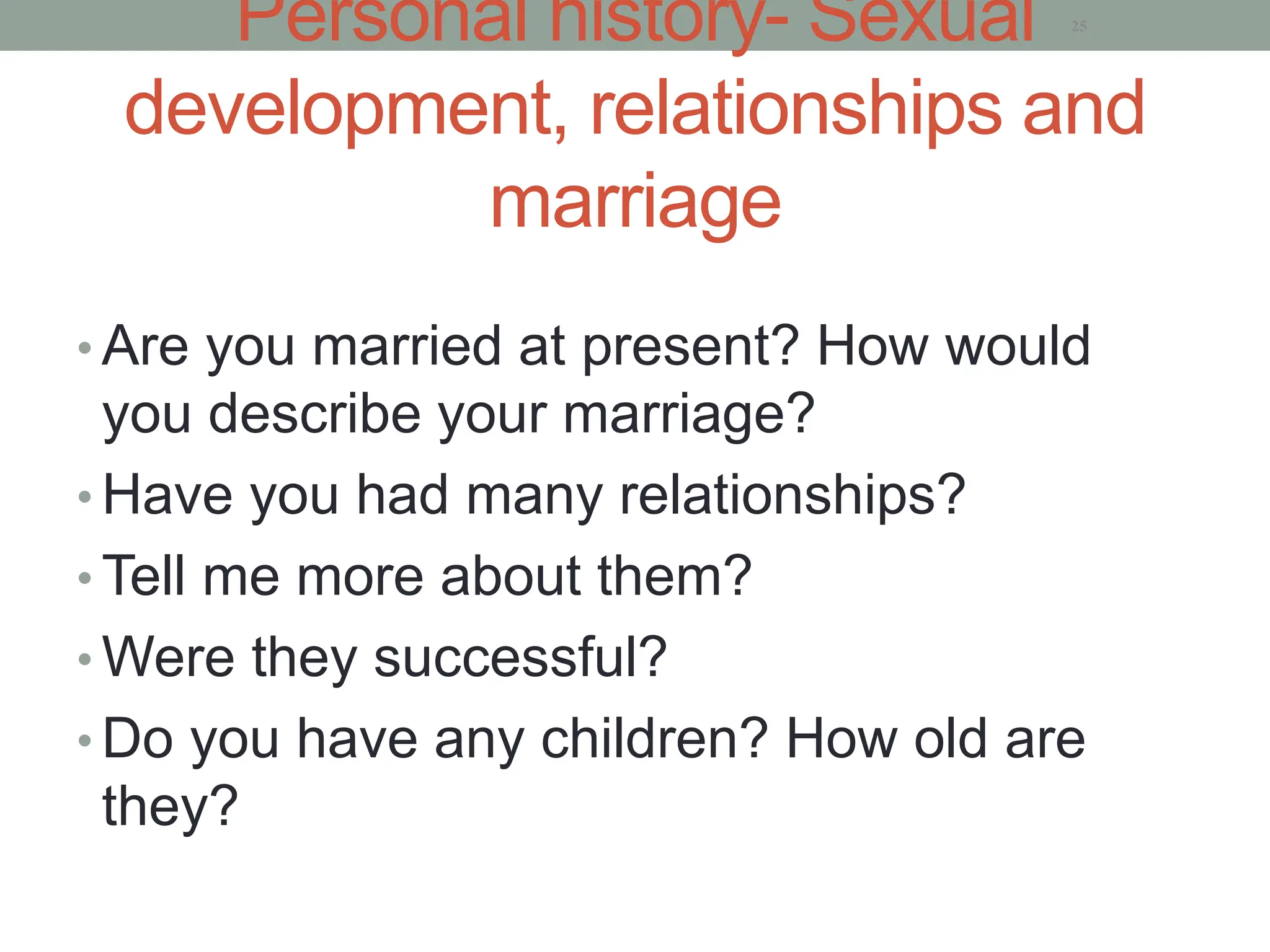 Personal history- Sexual
development, relationships and
marriage
• Are you married at present? How would
you describe your marriage?
• Have you had many relationships?
• Tell me more about them?
• Were they successful?
• Do you have any children? How old are
they?
25
 