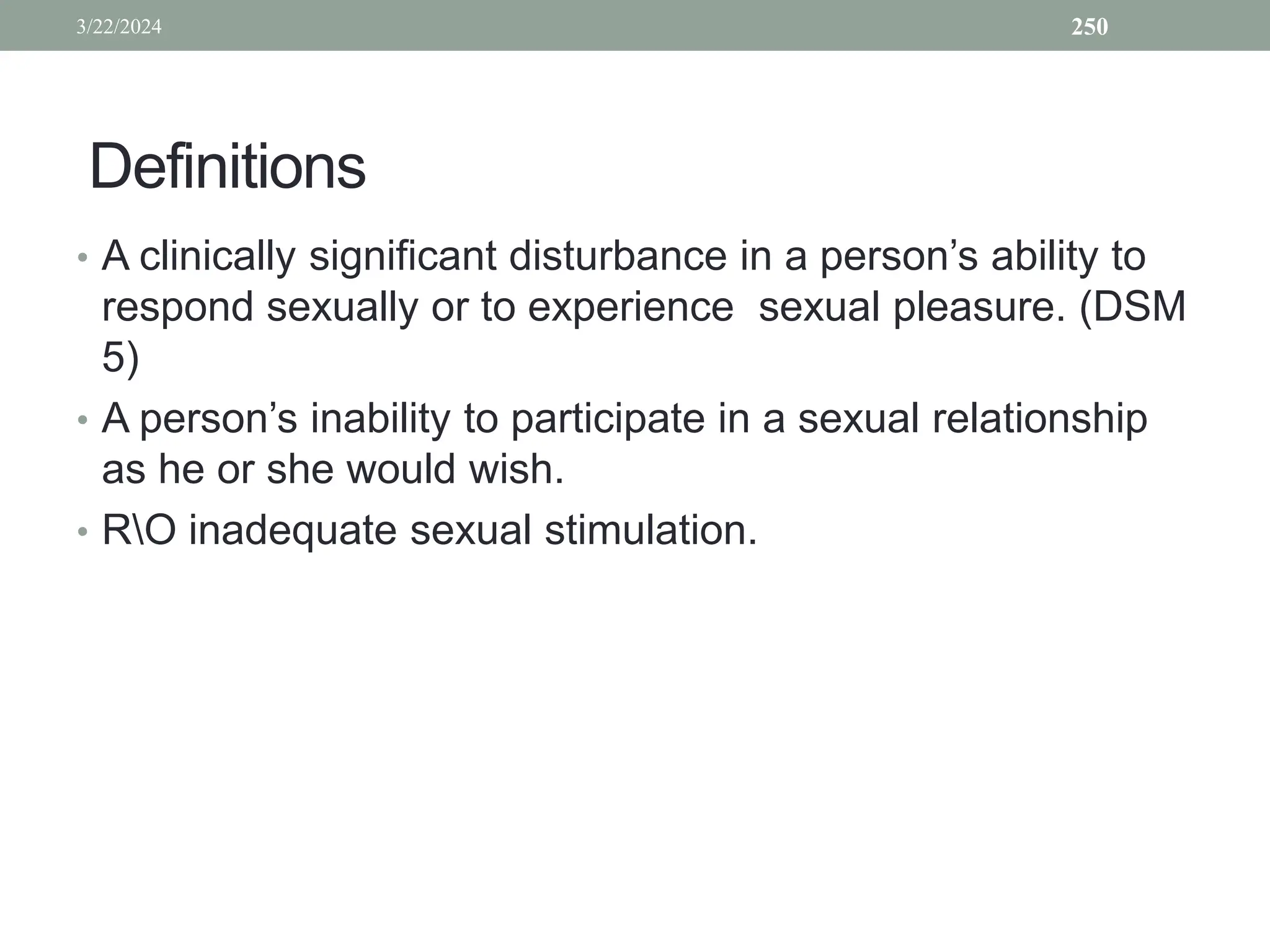Definitions
• A clinically significant disturbance in a person’s ability to
respond sexually or to experience sexual pleasure. (DSM
5)
• A person’s inability to participate in a sexual relationship
as he or she would wish.
• RO inadequate sexual stimulation.
3/22/2024 250
 