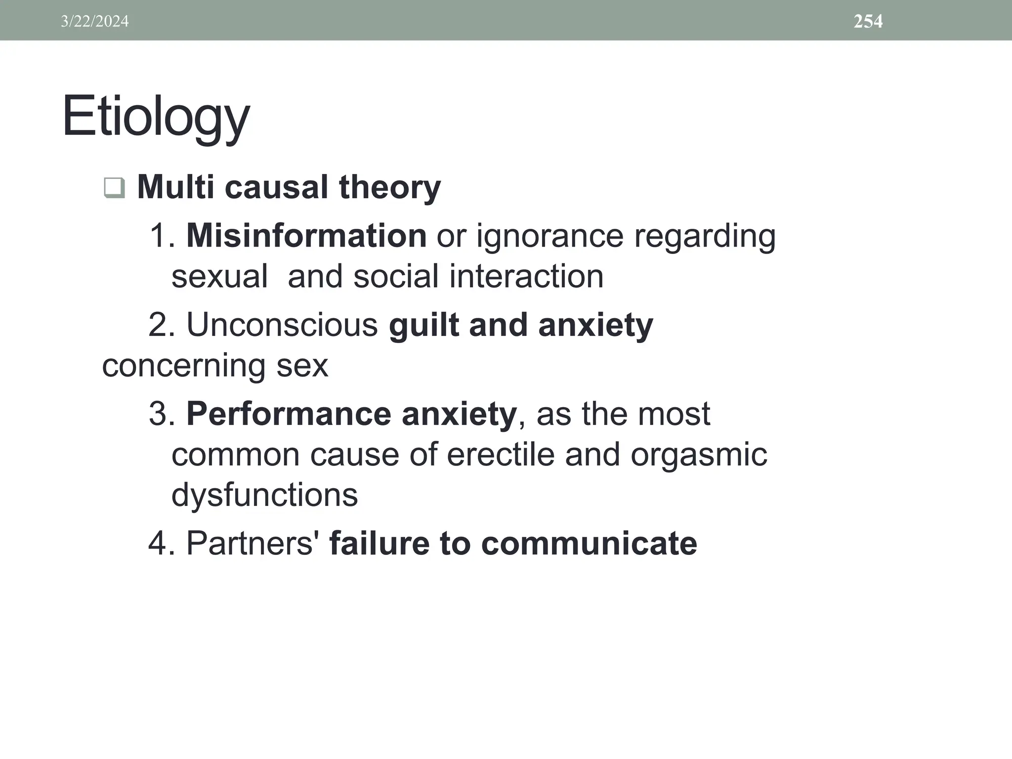 Etiology
 Multi causal theory
1. Misinformation or ignorance regarding
sexual and social interaction
2. Unconscious guilt and anxiety
concerning sex
3. Performance anxiety, as the most
common cause of erectile and orgasmic
dysfunctions
4. Partners' failure to communicate
3/22/2024 254
 