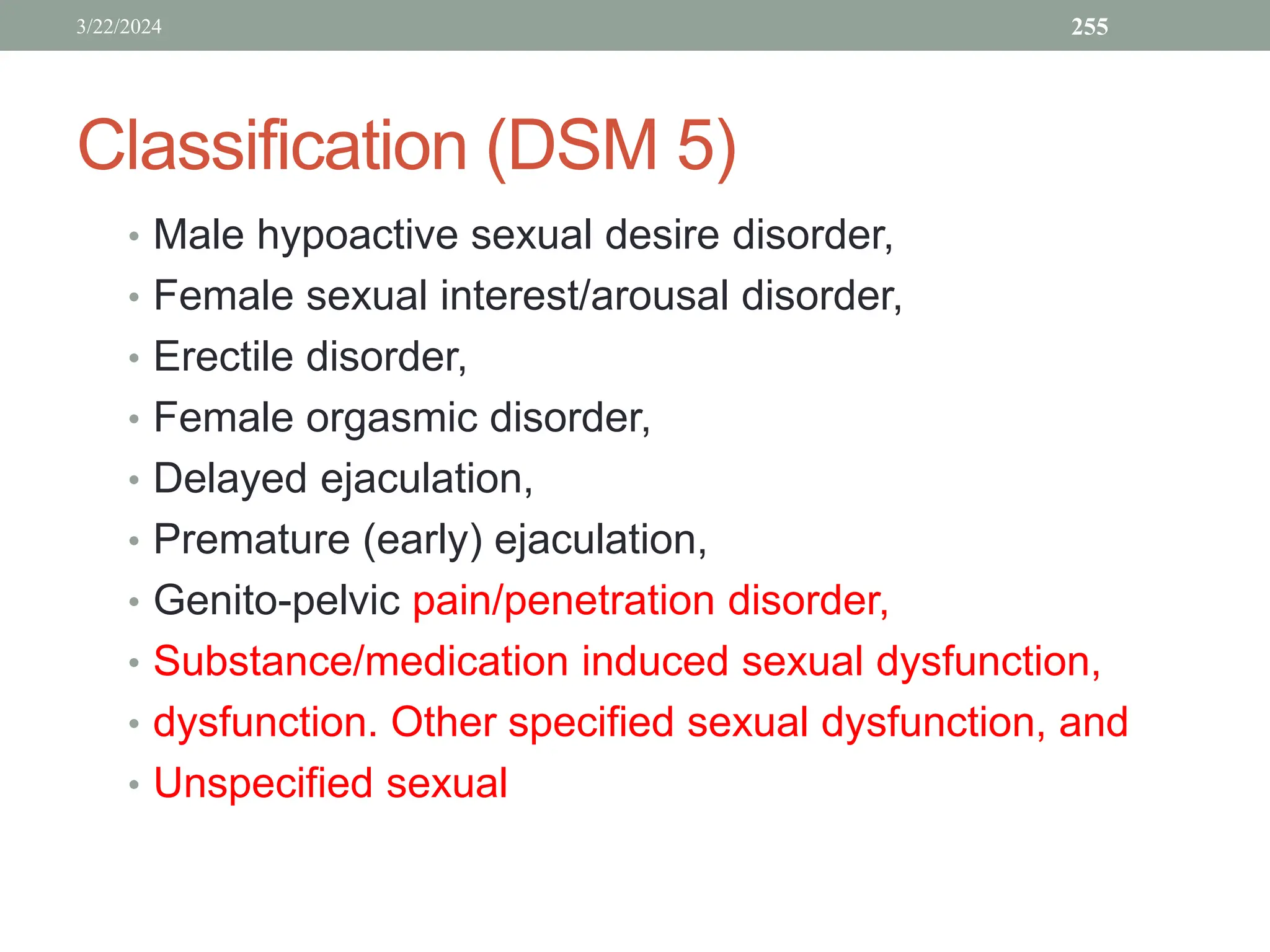 Classification (DSM 5)
• Male hypoactive sexual desire disorder,
• Female sexual interest/arousal disorder,
• Erectile disorder,
• Female orgasmic disorder,
• Delayed ejaculation,
• Premature (early) ejaculation,
• Genito-pelvic pain/penetration disorder,
• Substance/medication induced sexual dysfunction,
• dysfunction. Other specified sexual dysfunction, and
• Unspecified sexual
3/22/2024 255
 
