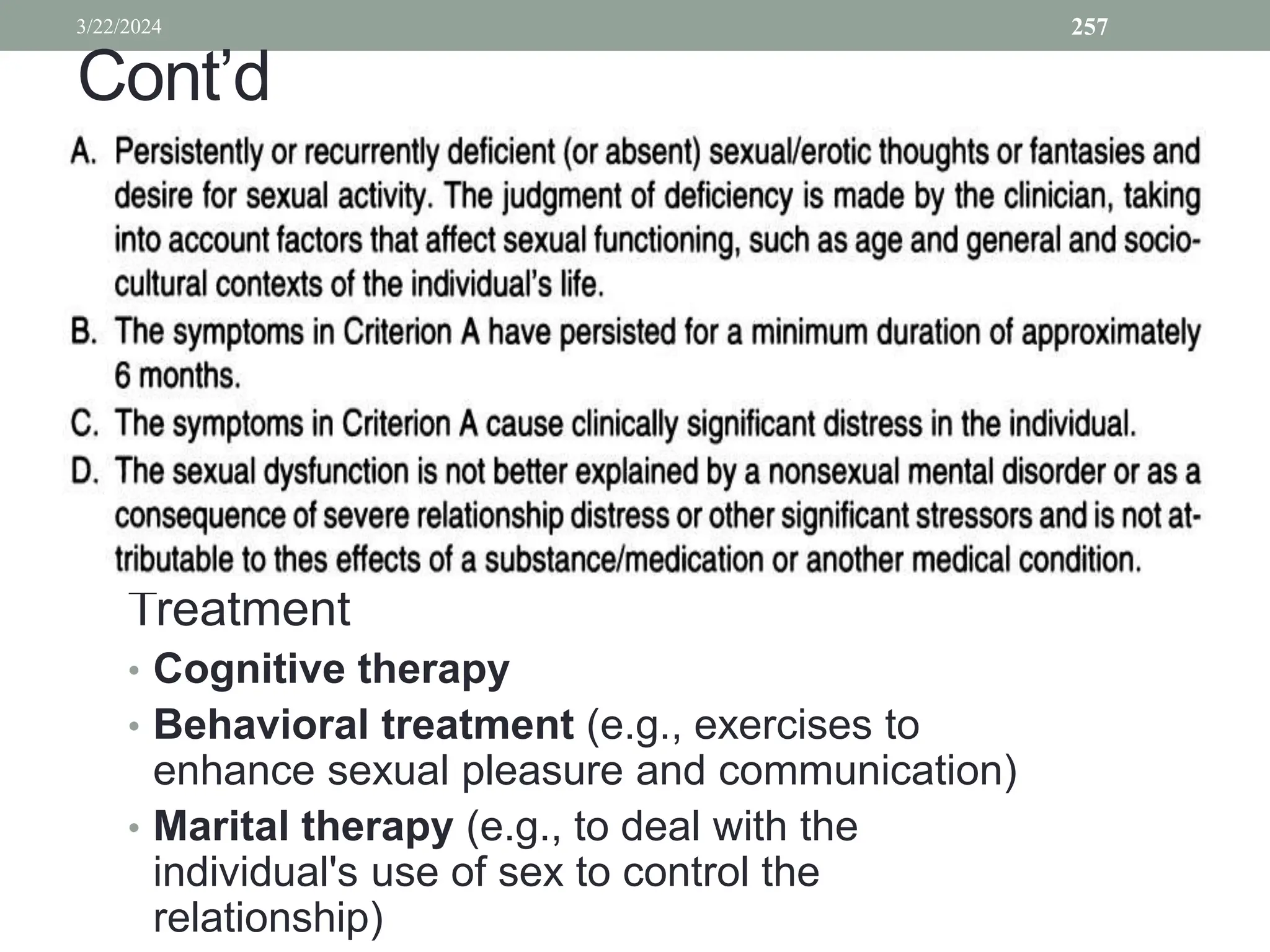 Cont’d
Treatment
• Cognitive therapy
• Behavioral treatment (e.g., exercises to
enhance sexual pleasure and communication)
• Marital therapy (e.g., to deal with the
individual's use of sex to control the
relationship)
3/22/2024 257
 