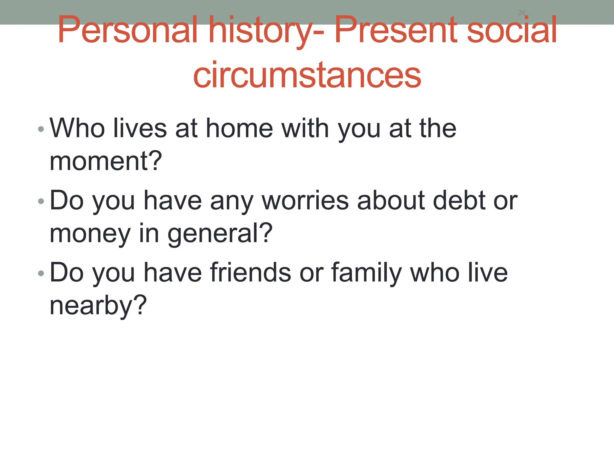 Personal history- Present social
circumstances
• Who lives at home with you at the
moment?
• Do you have any worries about debt or
money in general?
• Do you have friends or family who live
nearby?
26
 
