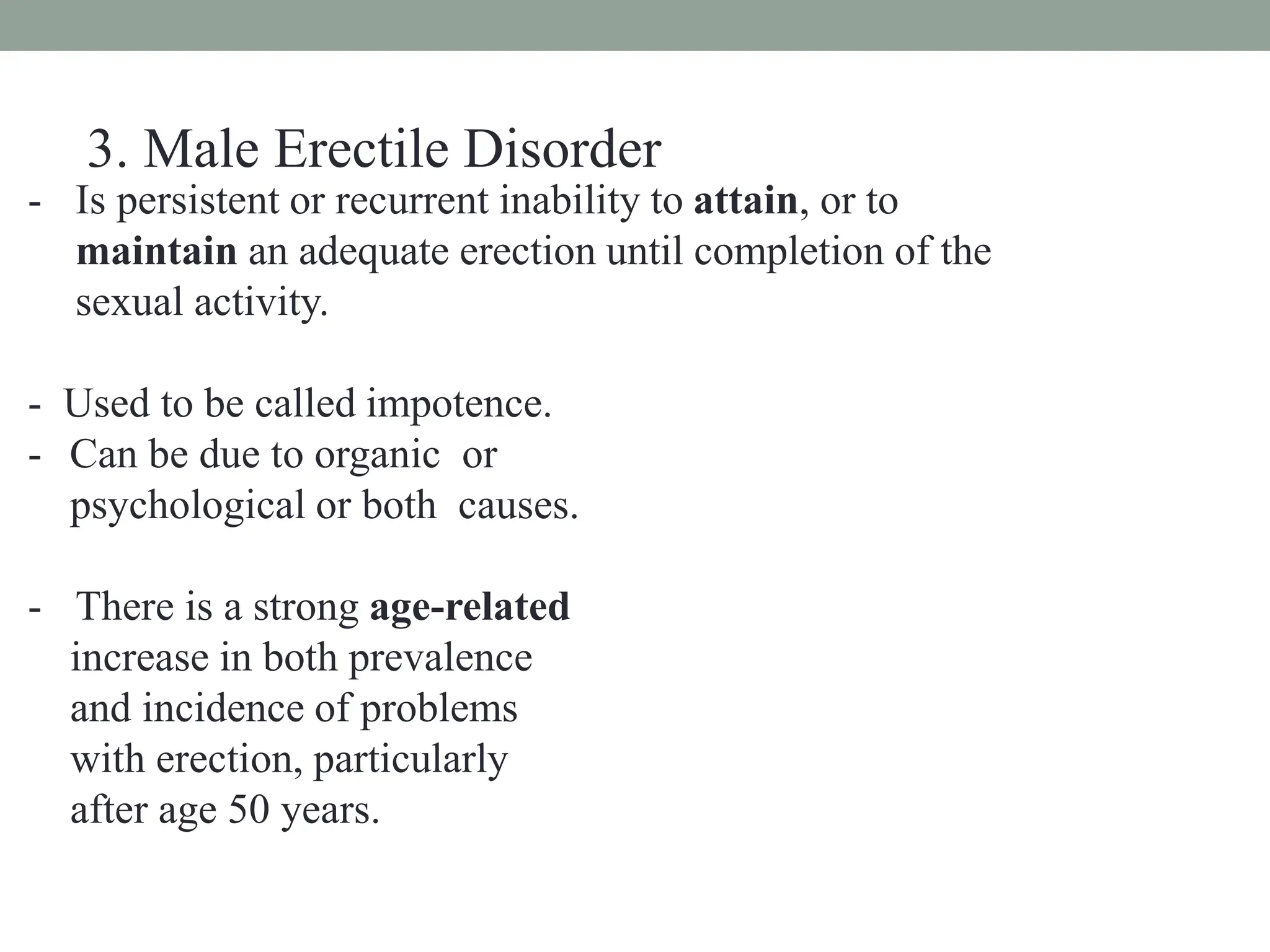 - Is persistent or recurrent inability to attain, or to
maintain an adequate erection until completion of the
sexual activity.
- Used to be called impotence.
- Can be due to organic or
psychological or both causes.
- There is a strong age-related
increase in both prevalence
and incidence of problems
with erection, particularly
after age 50 years.
3. Male Erectile Disorder
 