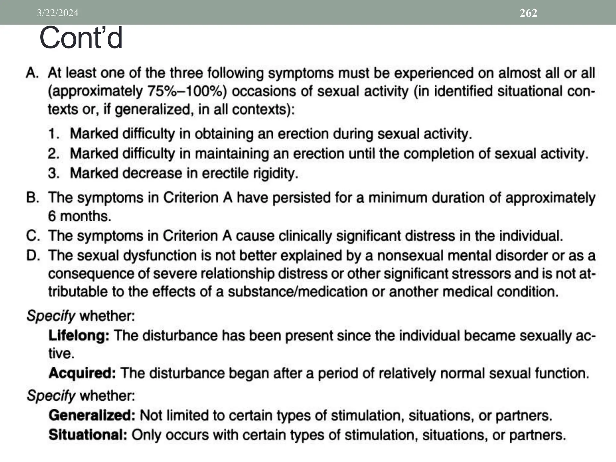 Cont’d
• A. At least one of the three following symptoms must be experienced on almost all or all
(approximately 75%-100%) occasions of sexual activity (in identified situational contexts or, if
generalized, in all contexts):
1. Marked difficulty in obtaining an erection during sexual activity.
2. Marked difficulty in maintaining an erection until the completion of sexual activity.
3. Marked decrease in erectile rigidity.
B. The symptoms in Criterion A have persisted for a minimum duration of approximately
6 months.
• C. The symptoms in Criterion A cause clinically significant distress in the individual.
• D. The sexual dysfunction is not better explained by a nonsexual mental disorder or as a
• consequence of severe relationship distress or other significant stressors and is not at
• tributable to the effects of a substance/medication or another medical condition.
• Specifywhether:
• Lifelong: The disturbance has been present since the individual became sexually ac
• tive.
• Acquired: The disturbance began after a period of relatively normal sexual function.
• Specifywhether:
• Generaiized: Not limited to certain types of stimulation, situations, or partners.
• Situationai: Only occurs with certain types of stimulation, situations, or partners.
3/22/2024 262
 