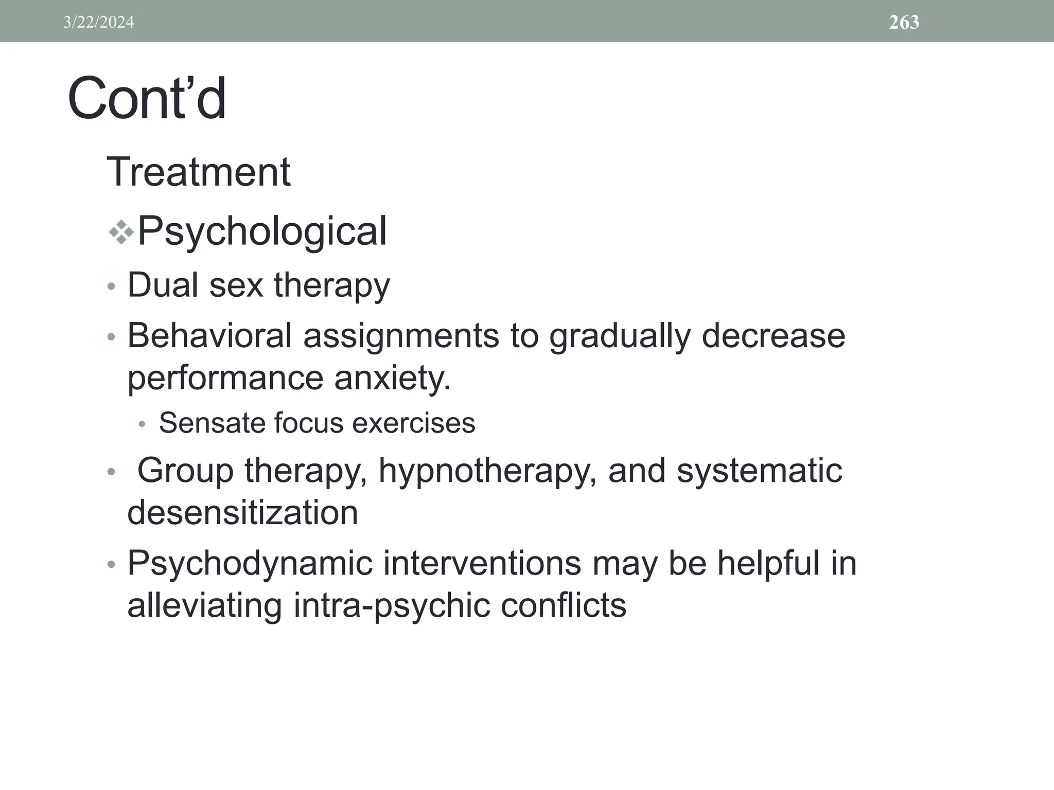 Cont’d
Treatment
Psychological
• Dual sex therapy
• Behavioral assignments to gradually decrease
performance anxiety.
• Sensate focus exercises
• Group therapy, hypnotherapy, and systematic
desensitization
• Psychodynamic interventions may be helpful in
alleviating intra-psychic conflicts
3/22/2024 263
 