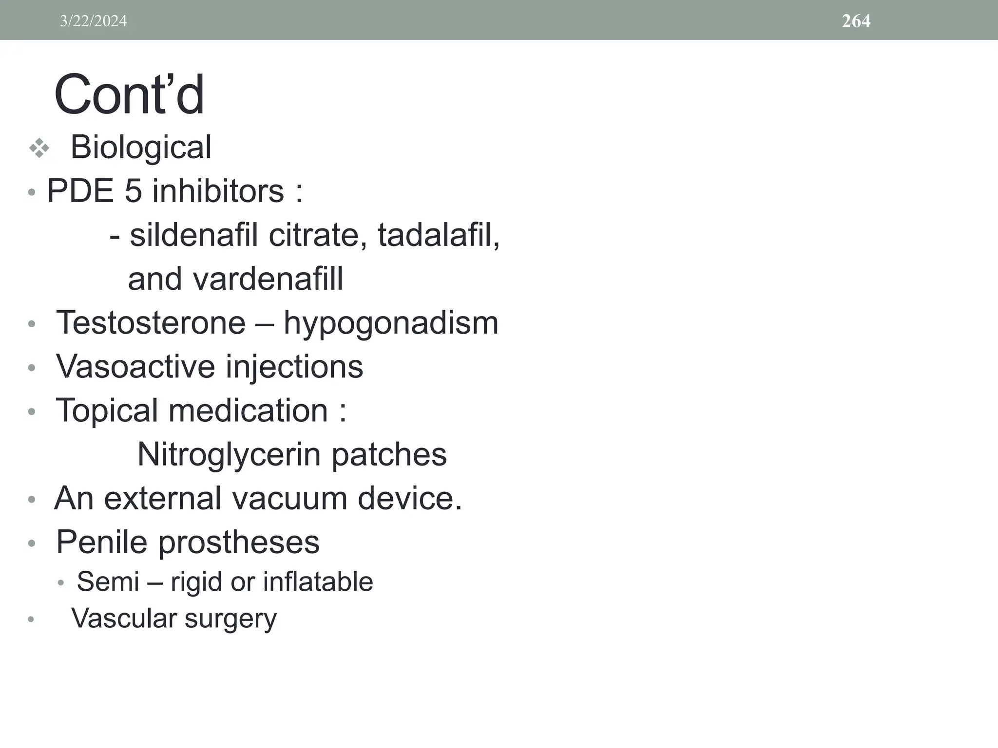 Cont’d
 Biological
• PDE 5 inhibitors :
- sildenafil citrate, tadalafil,
and vardenafill
• Testosterone – hypogonadism
• Vasoactive injections
• Topical medication :
Nitroglycerin patches
• An external vacuum device.
• Penile prostheses
• Semi – rigid or inflatable
• Vascular surgery
3/22/2024 264
 