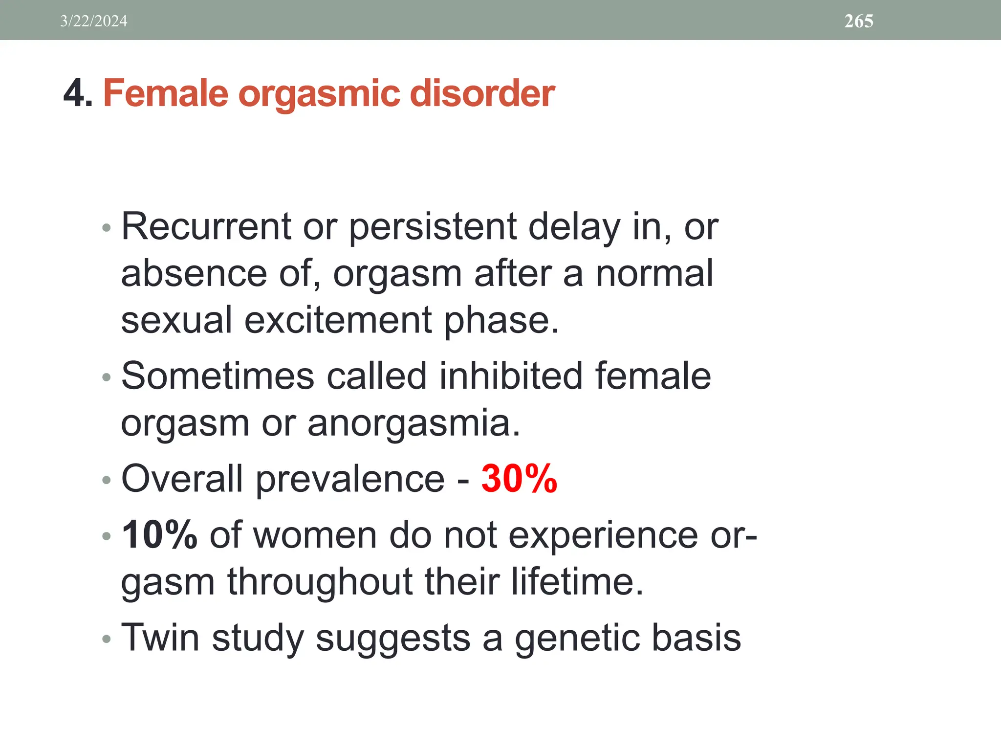 4. Female orgasmic disorder
• Recurrent or persistent delay in, or
absence of, orgasm after a normal
sexual excitement phase.
• Sometimes called inhibited female
orgasm or anorgasmia.
• Overall prevalence - 30%
• 10% of women do not experience or-
gasm throughout their lifetime.
• Twin study suggests a genetic basis
3/22/2024 265
 