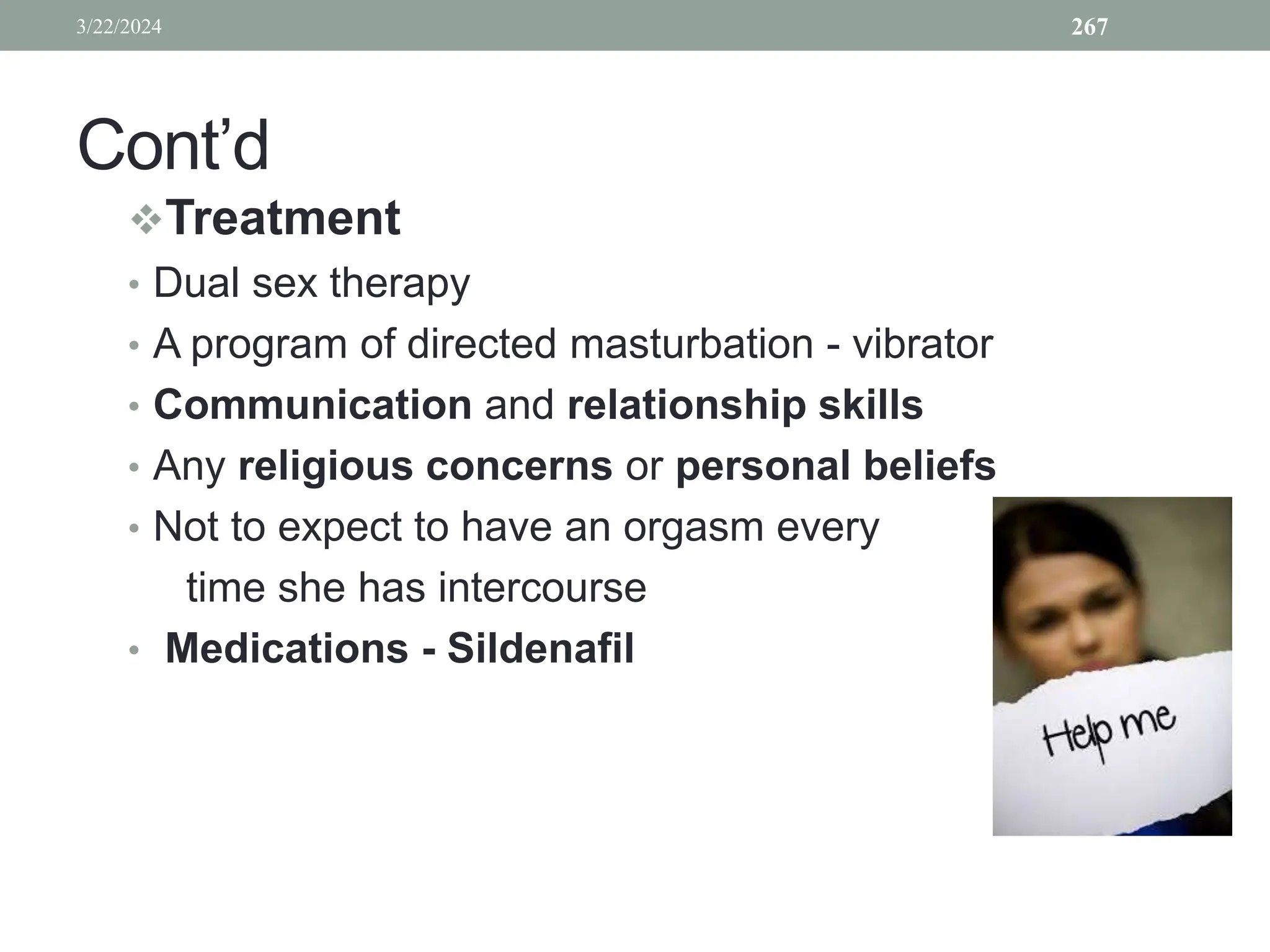 Cont’d
Treatment
• Dual sex therapy
• A program of directed masturbation - vibrator
• Communication and relationship skills
• Any religious concerns or personal beliefs
• Not to expect to have an orgasm every
time she has intercourse
• Medications - Sildenafil
3/22/2024 267
 