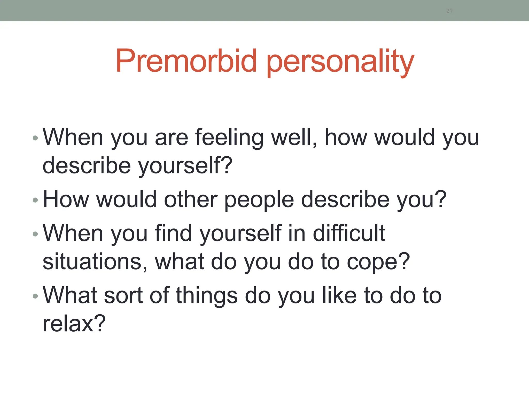 Premorbid personality
• When you are feeling well, how would you
describe yourself?
• How would other people describe you?
• When you find yourself in difficult
situations, what do you do to cope?
• What sort of things do you like to do to
relax?
27
 
