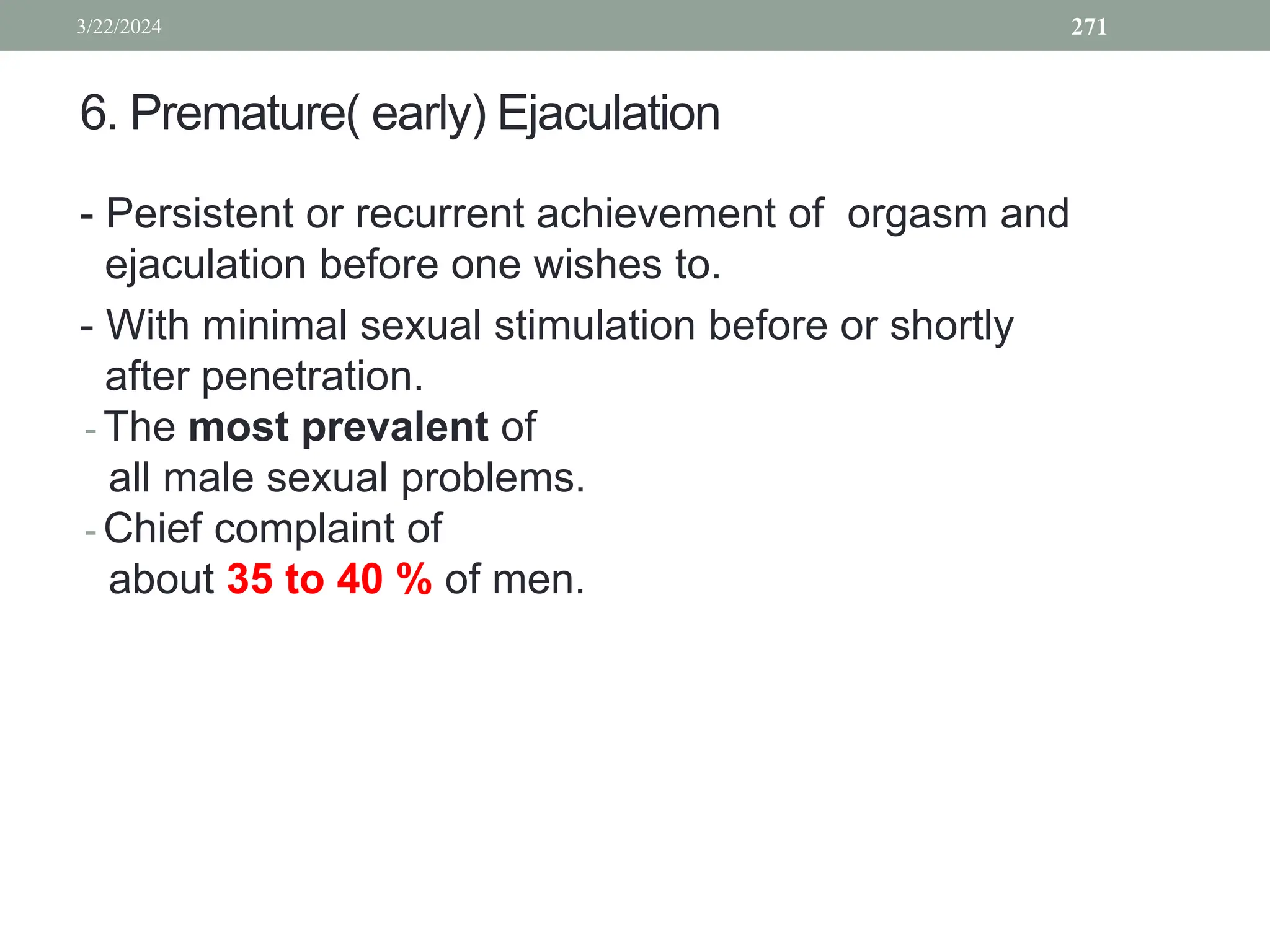 6. Premature( early) Ejaculation
- Persistent or recurrent achievement of orgasm and
ejaculation before one wishes to.
- With minimal sexual stimulation before or shortly
after penetration.
- The most prevalent of
all male sexual problems.
- Chief complaint of
about 35 to 40 % of men.
3/22/2024 271
 