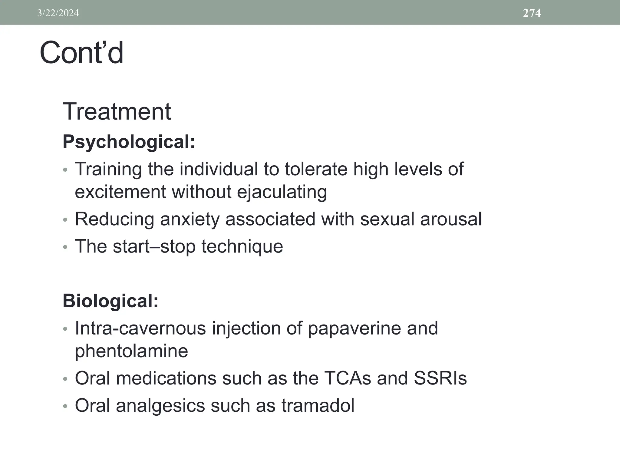 Cont’d
Treatment
Psychological:
• Training the individual to tolerate high levels of
excitement without ejaculating
• Reducing anxiety associated with sexual arousal
• The start–stop technique
Biological:
• Intra-cavernous injection of papaverine and
phentolamine
• Oral medications such as the TCAs and SSRIs
• Oral analgesics such as tramadol
3/22/2024 274
 