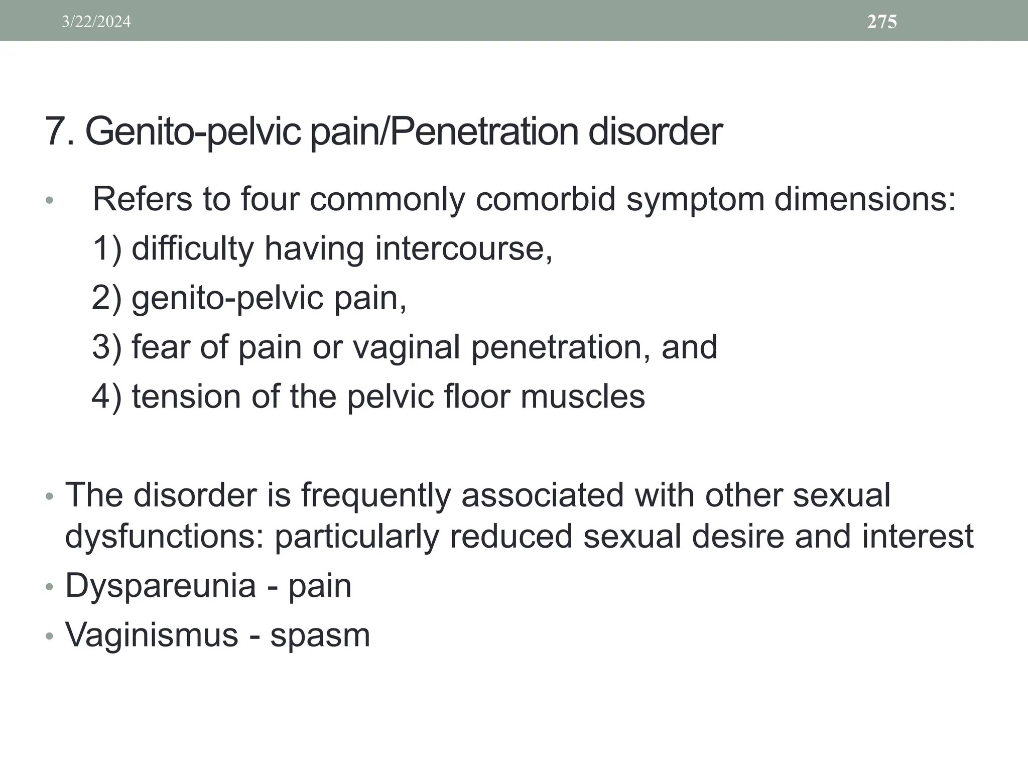7. Genito-pelvic pain/Penetration disorder
• Refers to four commonly comorbid symptom dimensions:
1) difficulty having intercourse,
2) genito-pelvic pain,
3) fear of pain or vaginal penetration, and
4) tension of the pelvic floor muscles
• The disorder is frequently associated with other sexual
dysfunctions: particularly reduced sexual desire and interest
• Dyspareunia - pain
• Vaginismus - spasm
3/22/2024 275
 
