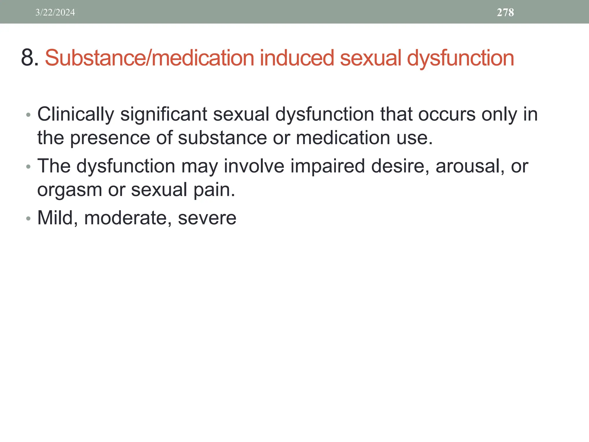 8. Substance/medication induced sexual dysfunction
• Clinically significant sexual dysfunction that occurs only in
the presence of substance or medication use.
• The dysfunction may involve impaired desire, arousal, or
orgasm or sexual pain.
• Mild, moderate, severe
3/22/2024 278
 