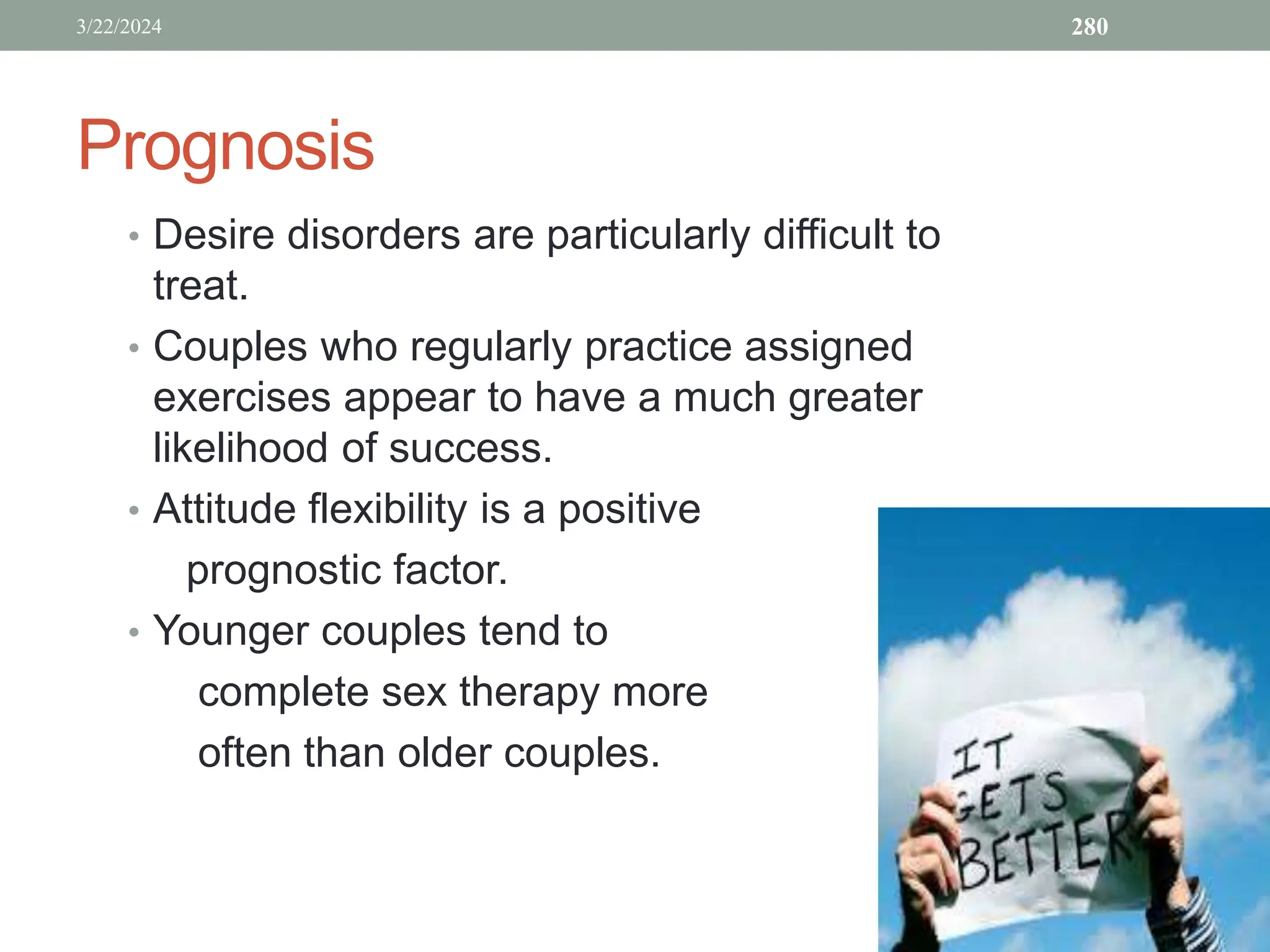 Prognosis
• Desire disorders are particularly difficult to
treat.
• Couples who regularly practice assigned
exercises appear to have a much greater
likelihood of success.
• Attitude flexibility is a positive
prognostic factor.
• Younger couples tend to
complete sex therapy more
often than older couples.
3/22/2024 280
 