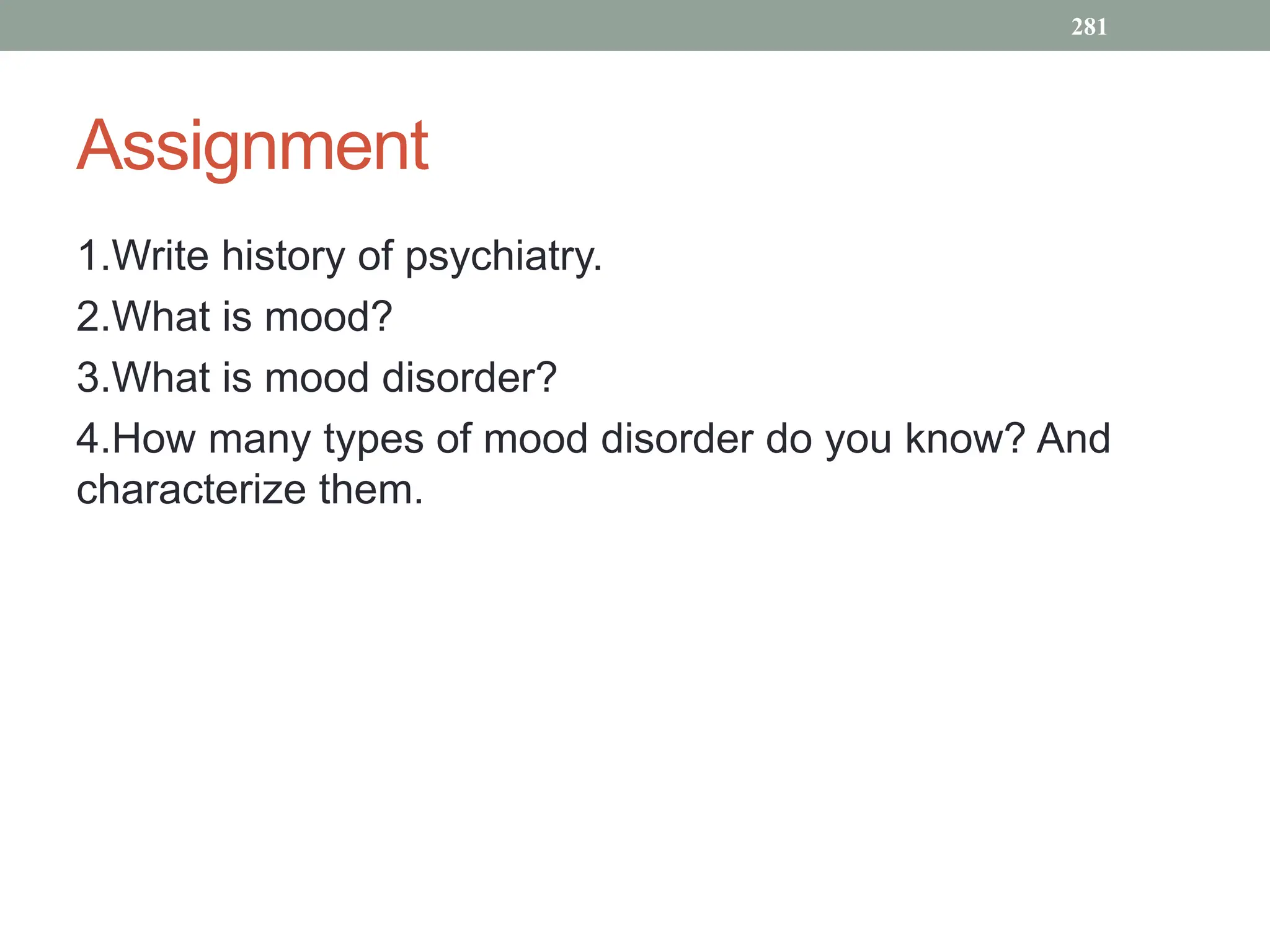 Assignment
1.Write history of psychiatry.
2.What is mood?
3.What is mood disorder?
4.How many types of mood disorder do you know? And
characterize them.
281
 