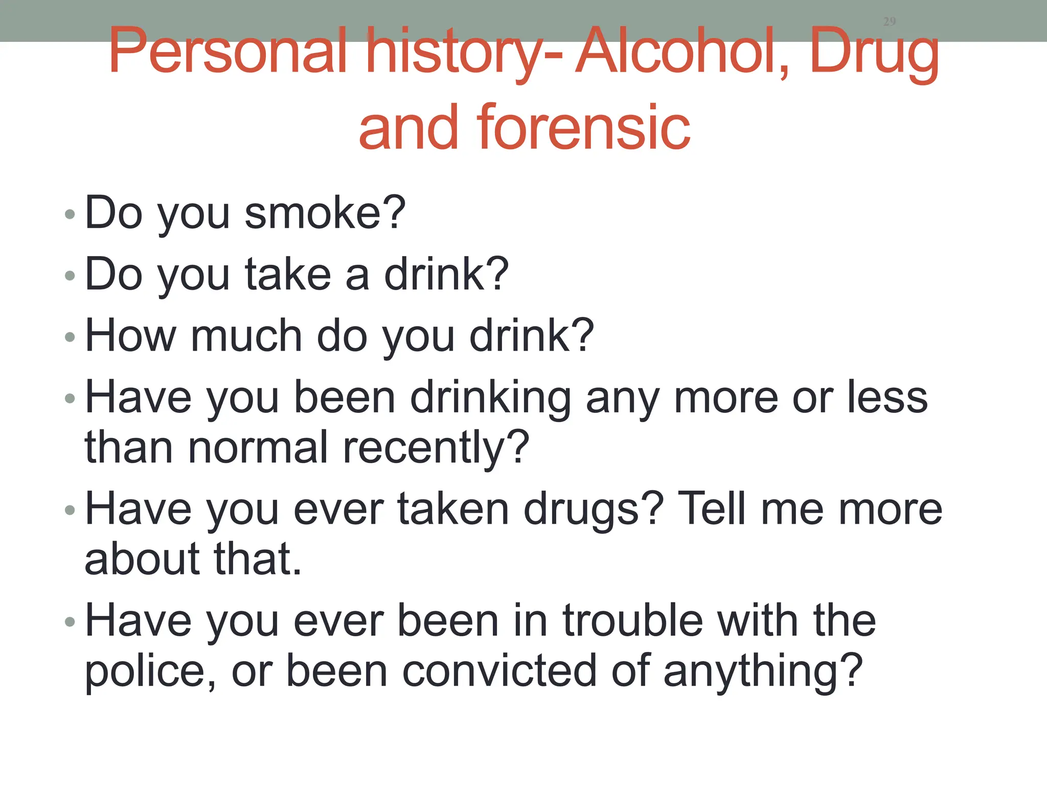 Personal history- Alcohol, Drug
and forensic
• Do you smoke?
• Do you take a drink?
• How much do you drink?
• Have you been drinking any more or less
than normal recently?
• Have you ever taken drugs? Tell me more
about that.
• Have you ever been in trouble with the
police, or been convicted of anything?
29
 