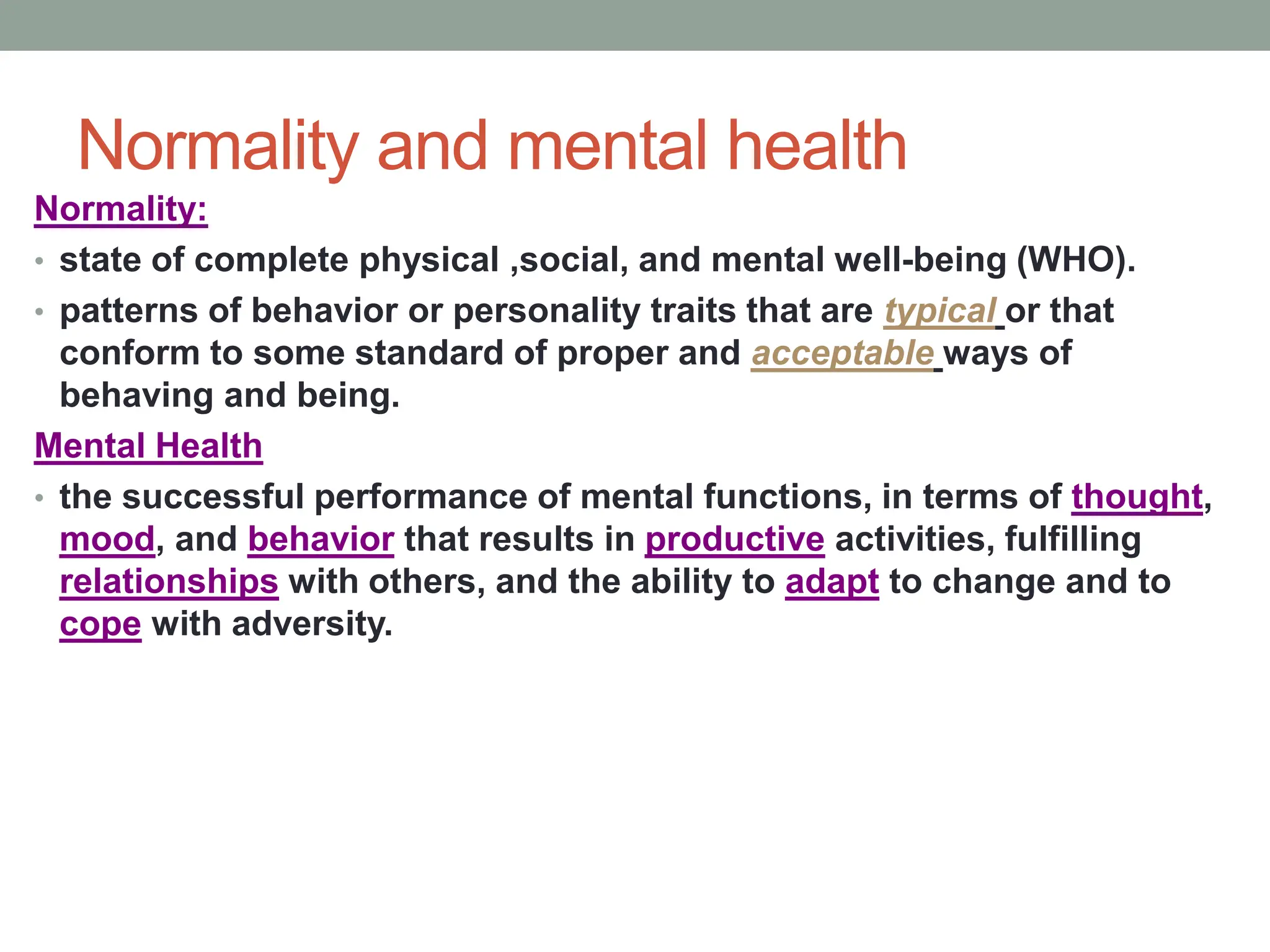 Normality and mental health
Normality:
• state of complete physical ,social, and mental well-being (WHO).
• patterns of behavior or personality traits that are typical or that
conform to some standard of proper and acceptable ways of
behaving and being.
Mental Health
• the successful performance of mental functions, in terms of thought,
mood, and behavior that results in productive activities, fulfilling
relationships with others, and the ability to adapt to change and to
cope with adversity.
 