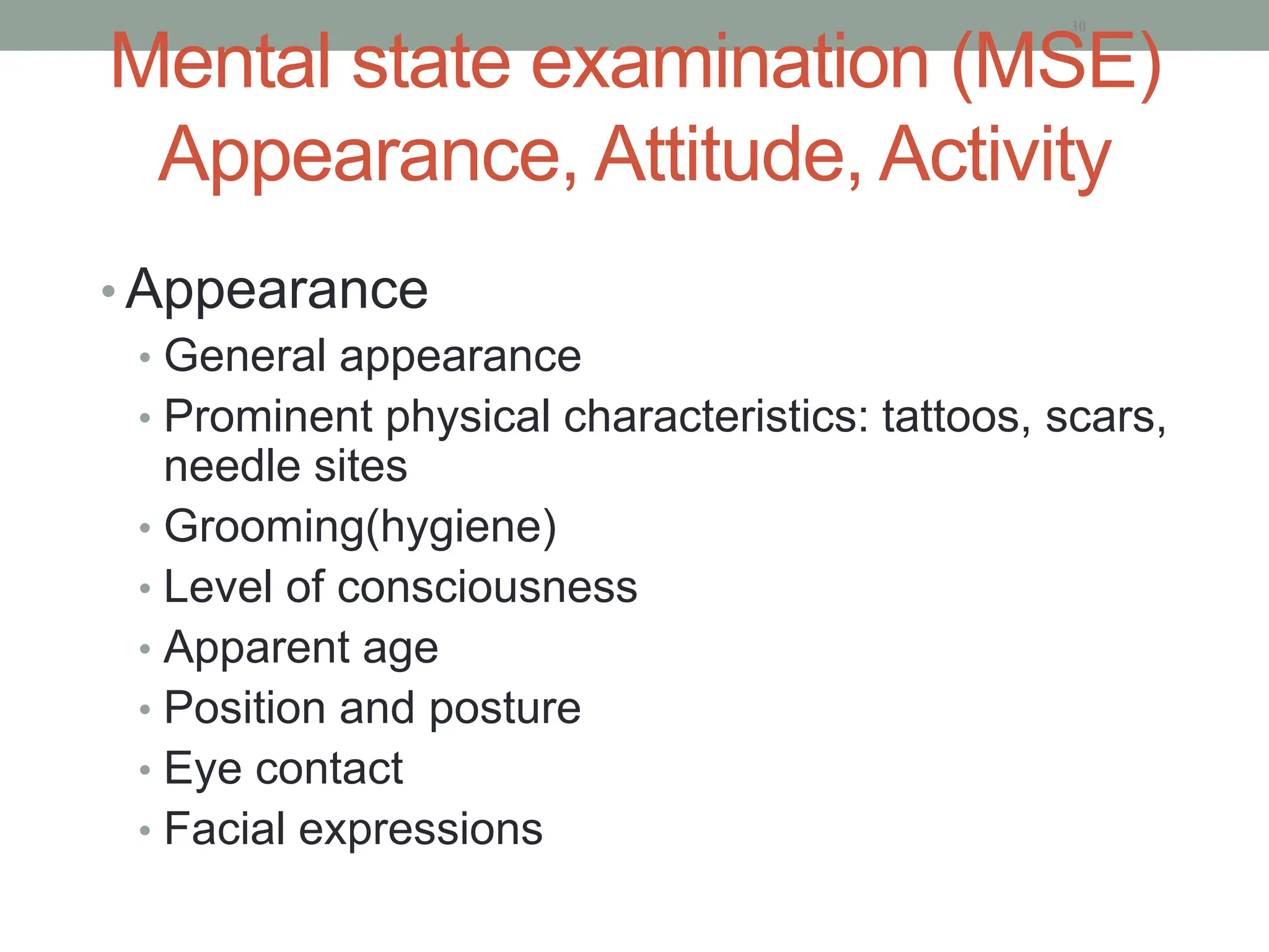 Mental state examination (MSE)
Appearance, Attitude, Activity
• Appearance
• General appearance
• Prominent physical characteristics: tattoos, scars,
needle sites
• Grooming(hygiene)
• Level of consciousness
• Apparent age
• Position and posture
• Eye contact
• Facial expressions
30
 