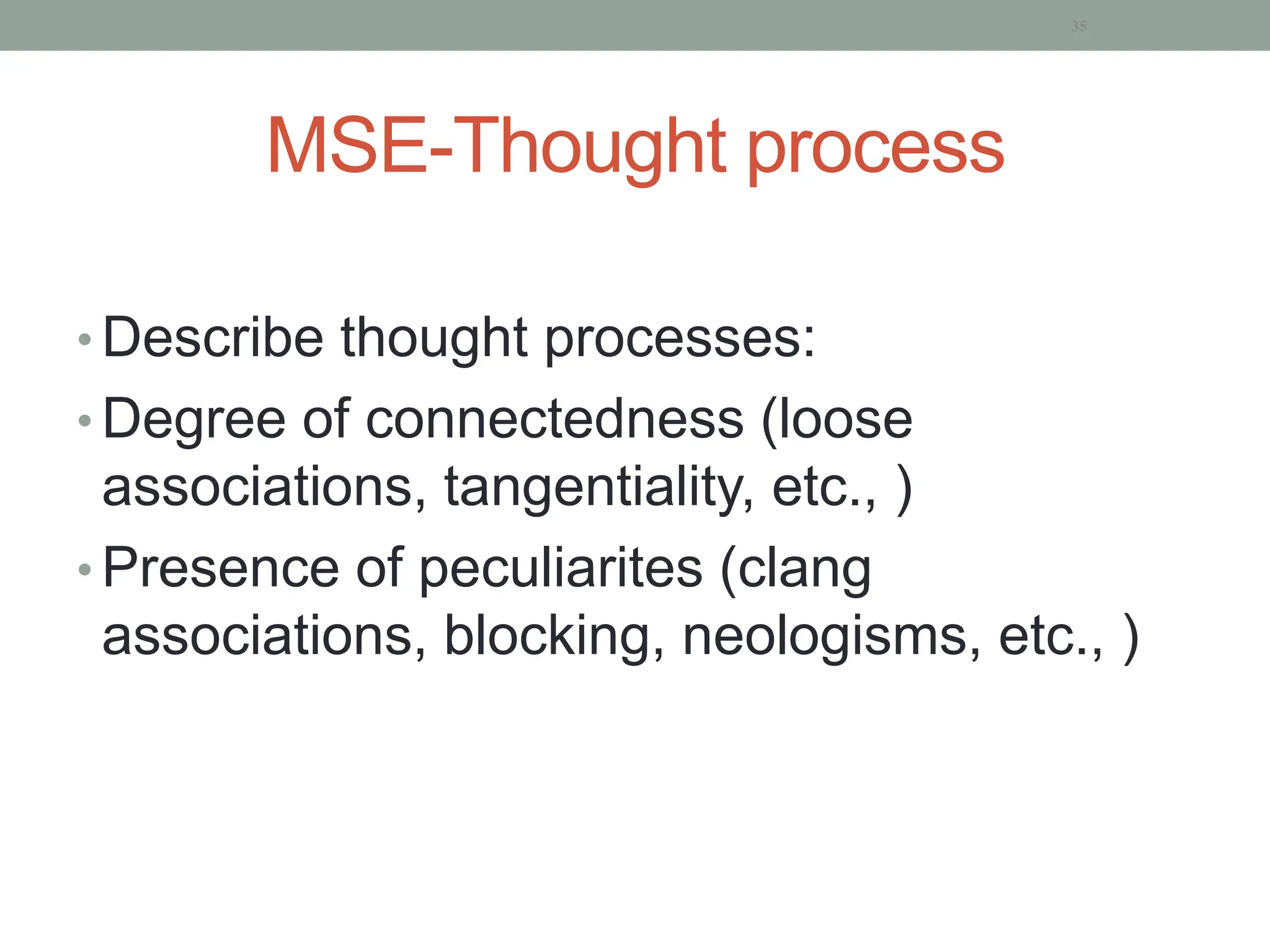 MSE-Thought process
• Describe thought processes:
• Degree of connectedness (loose
associations, tangentiality, etc., )
• Presence of peculiarites (clang
associations, blocking, neologisms, etc., )
35
 