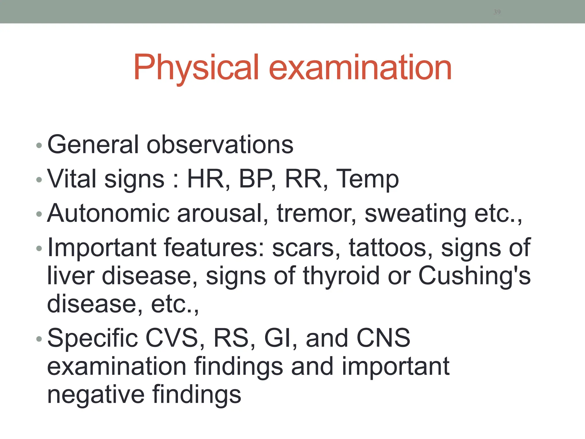 Physical examination
• General observations
• Vital signs : HR, BP, RR, Temp
• Autonomic arousal, tremor, sweating etc.,
• Important features: scars, tattoos, signs of
liver disease, signs of thyroid or Cushing's
disease, etc.,
• Specific CVS, RS, GI, and CNS
examination findings and important
negative findings
39
 