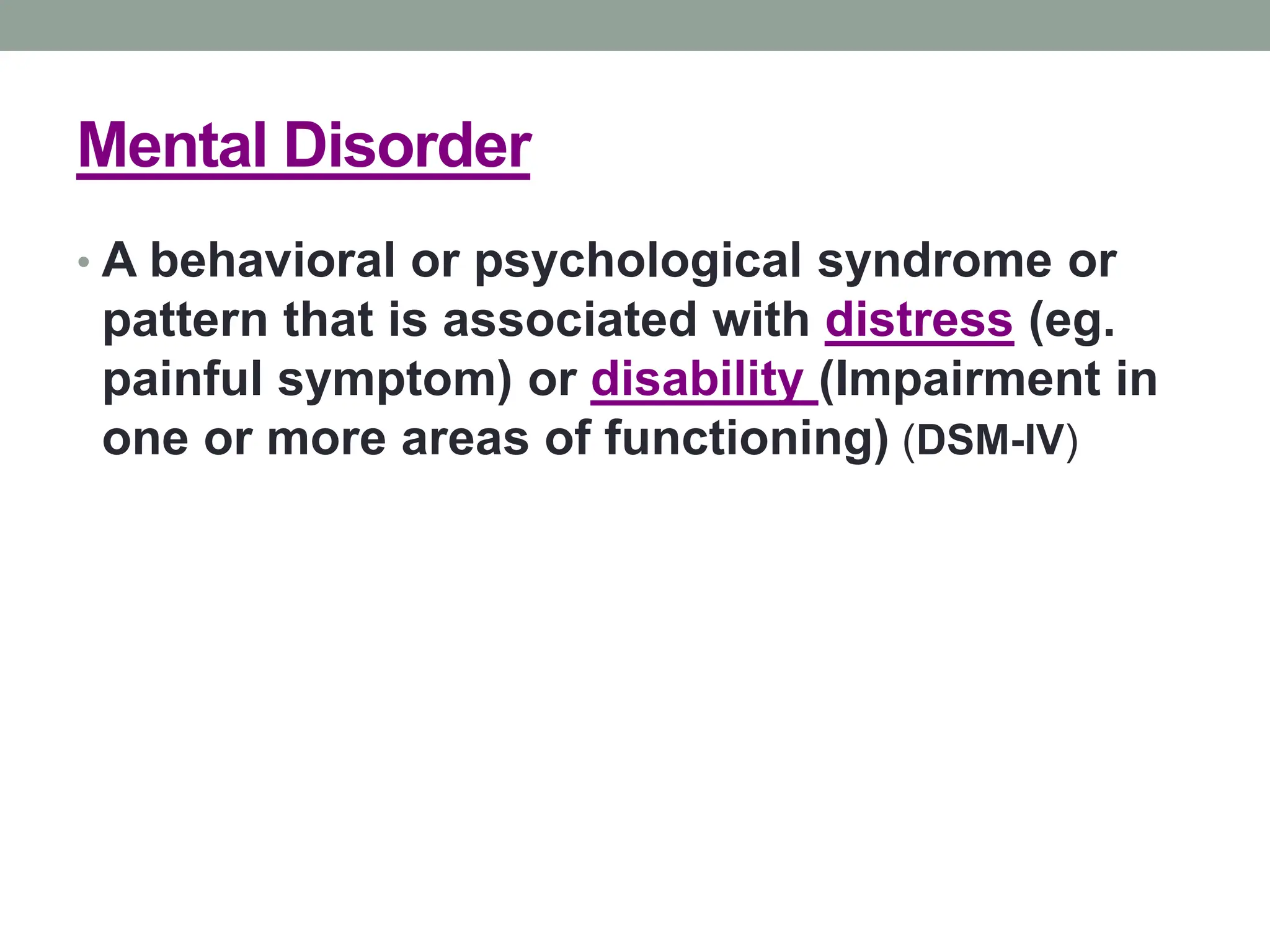 Mental Disorder
• A behavioral or psychological syndrome or
pattern that is associated with distress (eg.
painful symptom) or disability (Impairment in
one or more areas of functioning) (DSM-IV)
 