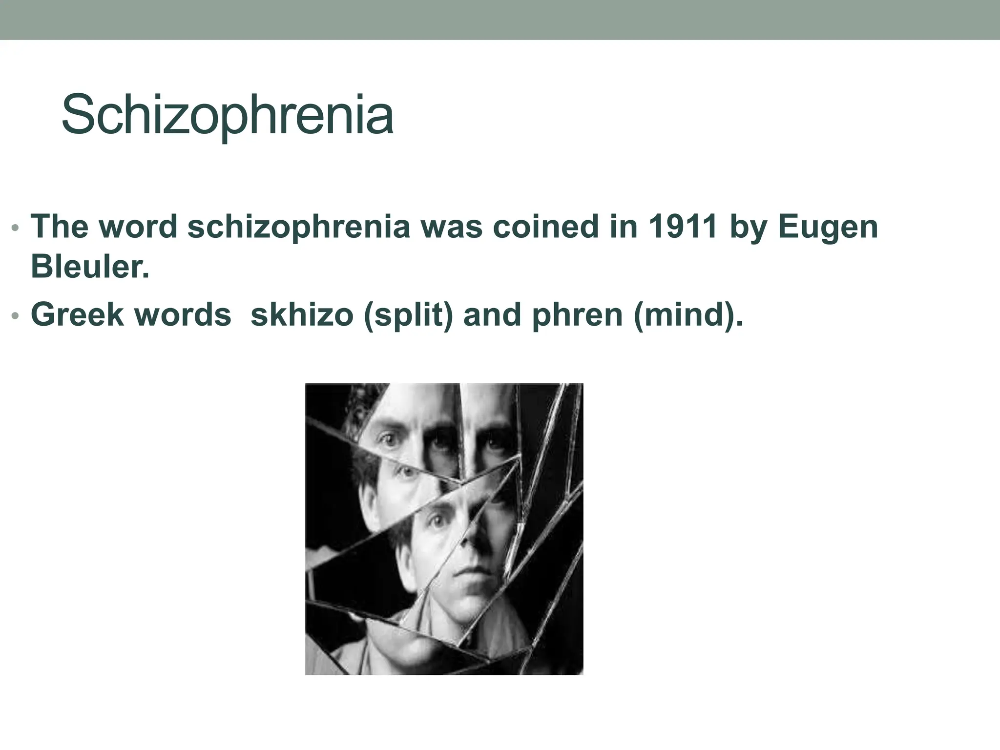 Schizophrenia
• The word schizophrenia was coined in 1911 by Eugen
Bleuler.
• Greek words skhizo (split) and phren (mind).
 