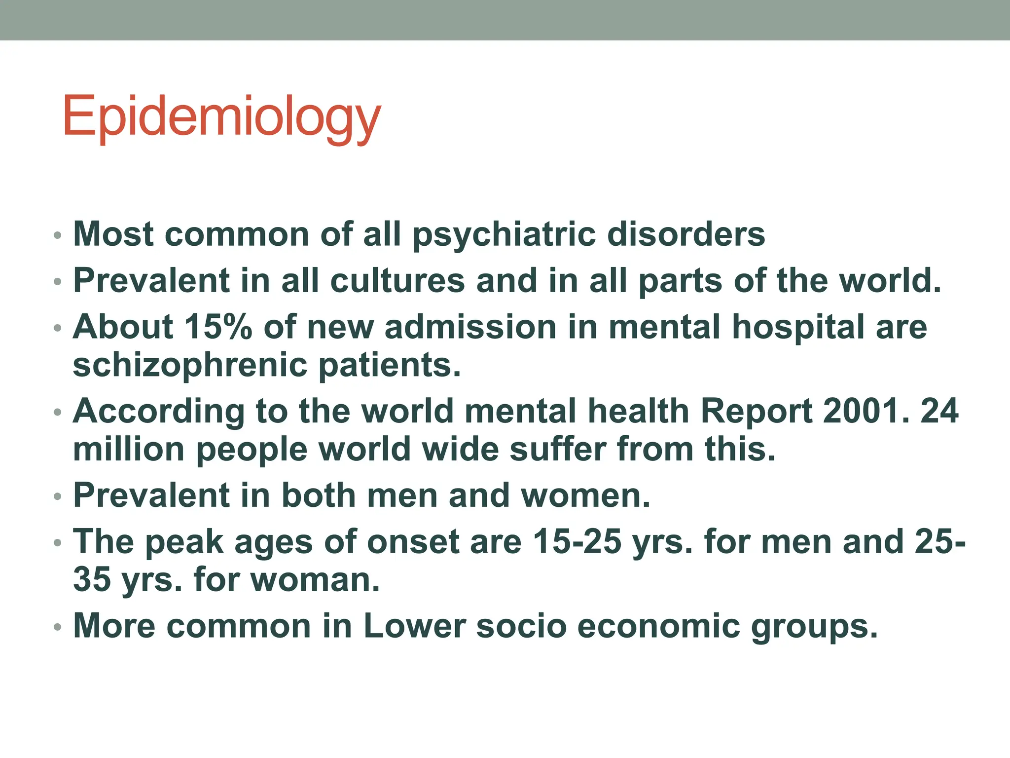 Epidemiology
• Most common of all psychiatric disorders
• Prevalent in all cultures and in all parts of the world.
• About 15% of new admission in mental hospital are
schizophrenic patients.
• According to the world mental health Report 2001. 24
million people world wide suffer from this.
• Prevalent in both men and women.
• The peak ages of onset are 15-25 yrs. for men and 25-
35 yrs. for woman.
• More common in Lower socio economic groups.
 