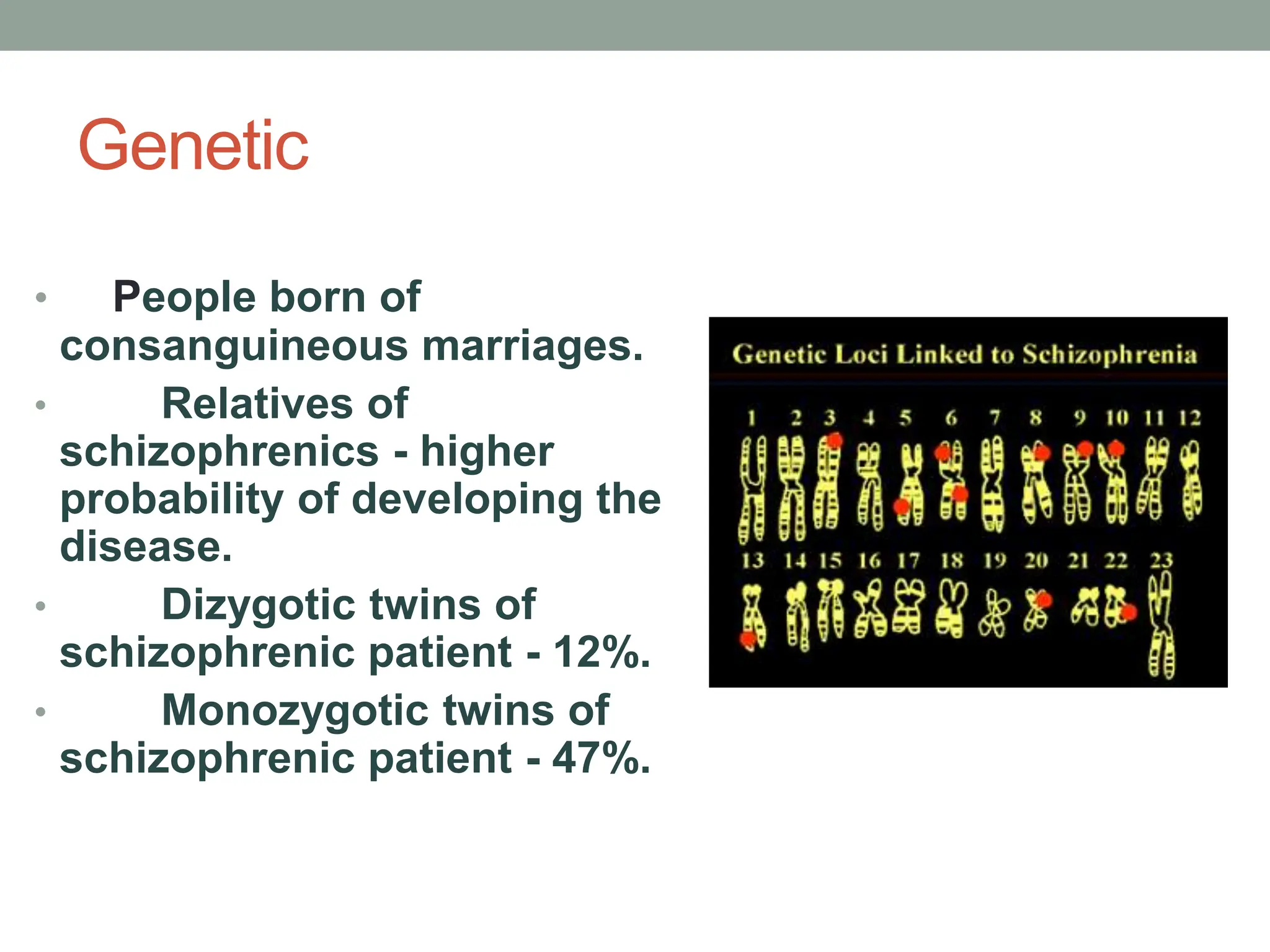 Genetic
• People born of
consanguineous marriages.
• Relatives of
schizophrenics - higher
probability of developing the
disease.
• Dizygotic twins of
schizophrenic patient - 12%.
• Monozygotic twins of
schizophrenic patient - 47%.
 