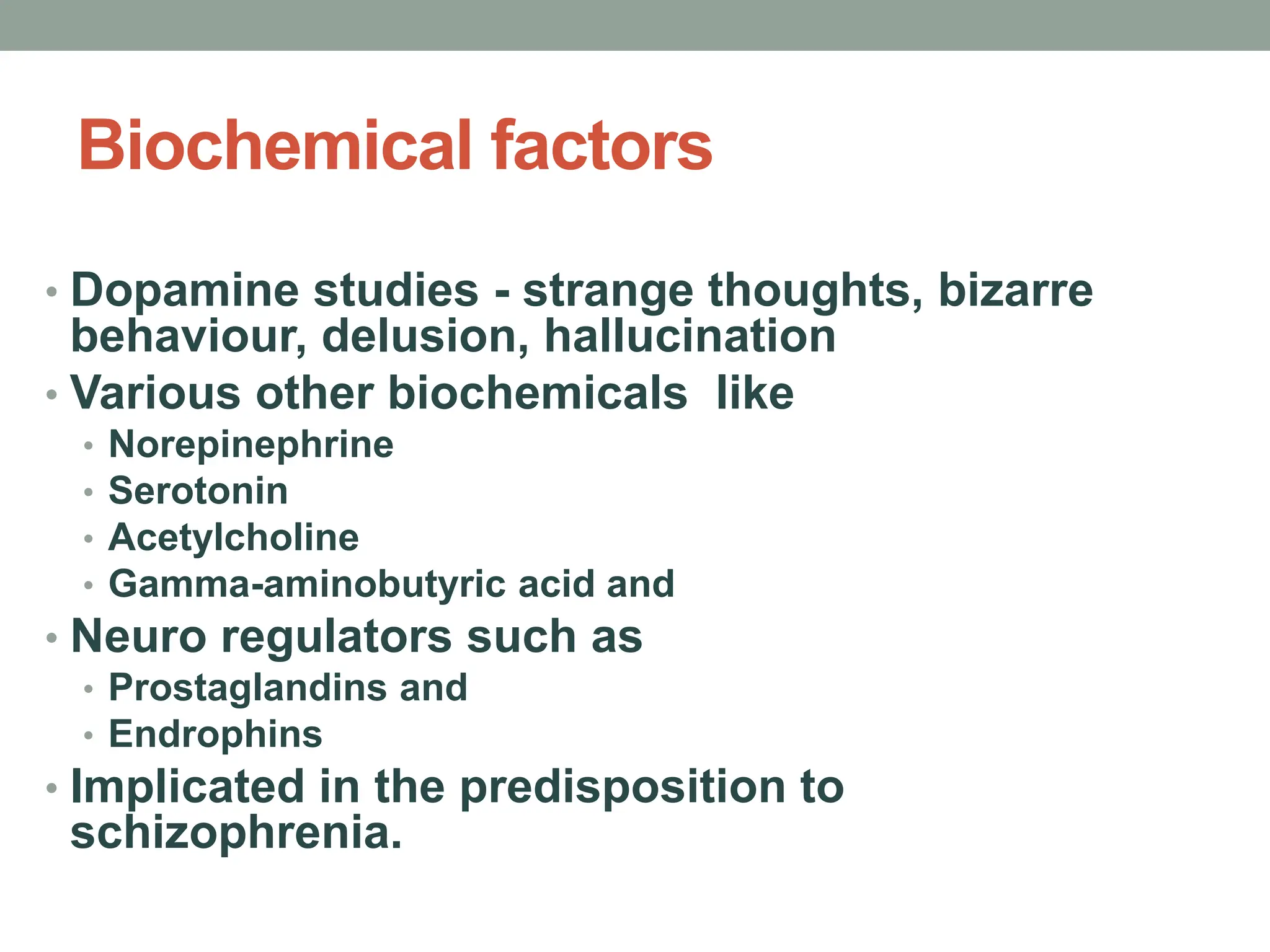 Biochemical factors
• Dopamine studies - strange thoughts, bizarre
behaviour, delusion, hallucination
• Various other biochemicals like
• Norepinephrine
• Serotonin
• Acetylcholine
• Gamma-aminobutyric acid and
• Neuro regulators such as
• Prostaglandins and
• Endrophins
• Implicated in the predisposition to
schizophrenia.
 