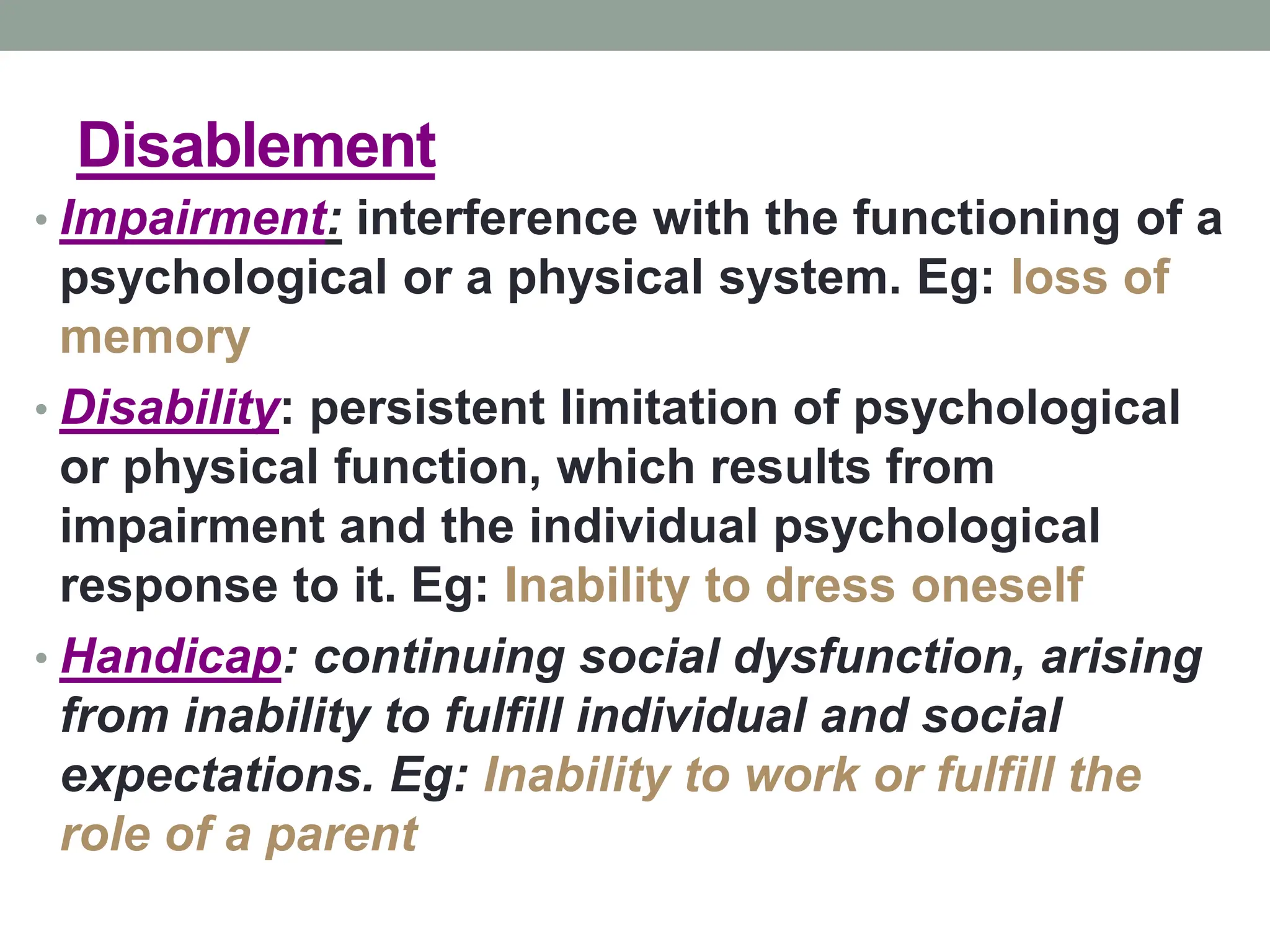 Disablement
• Impairment: interference with the functioning of a
psychological or a physical system. Eg: loss of
memory
• Disability: persistent limitation of psychological
or physical function, which results from
impairment and the individual psychological
response to it. Eg: Inability to dress oneself
• Handicap: continuing social dysfunction, arising
from inability to fulfill individual and social
expectations. Eg: Inability to work or fulfill the
role of a parent
 