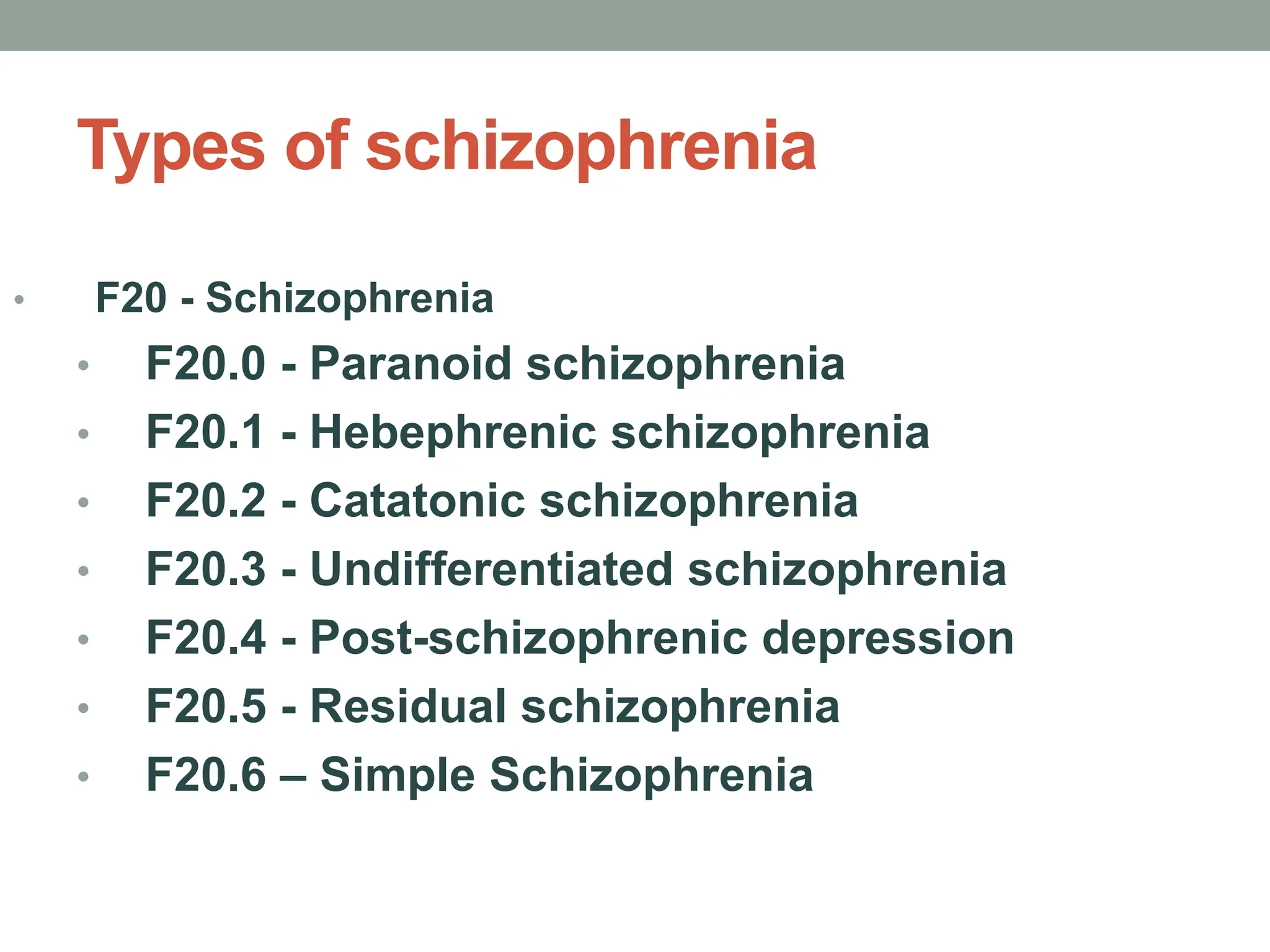 Types of schizophrenia
• F20 - Schizophrenia
• F20.0 - Paranoid schizophrenia
• F20.1 - Hebephrenic schizophrenia
• F20.2 - Catatonic schizophrenia
• F20.3 - Undifferentiated schizophrenia
• F20.4 - Post-schizophrenic depression
• F20.5 - Residual schizophrenia
• F20.6 – Simple Schizophrenia
 